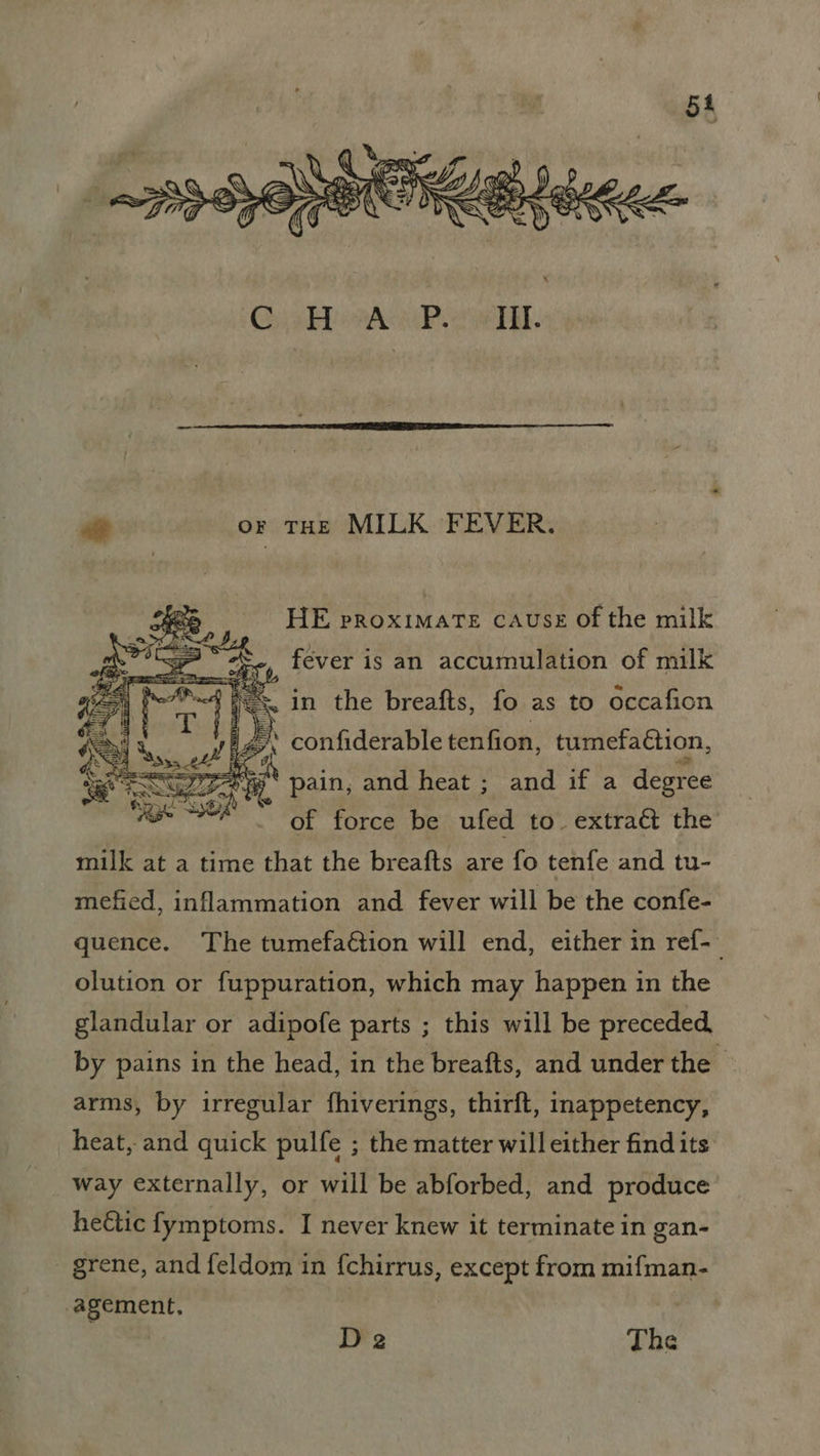 \) « FI 4 9 Q > OAV ES VW) CO @ aS QO SSG EZ COT ~ O= G* Ny Nh) ONS att or THE MILK FEVER. HE proximate CAUSE of the milk _ féver is an accumulation of milk iz confiderable tenfion, tumefaétion, SS ie pain, and heat ; and if a degree fee seh of force be ufed to extract the milk at a time that the breafts are fo tenfe and tu- mefied, inflammation and fever will be the confe- quence. The tumefaé€tion will end, either in ref-— olution or fuppuration, which may happen in the glandular or adipofe parts ; this will be preceded, by pains in the head, in the breafts, and under the arms, by irregular fhiverings, thirft, inappetency, heat, and quick pulfe ; the matter will either find its way externally, or will be abforbed, and produce hectic fymptoms. I never knew it terminate in gan- _ grene, and feldom in fchirrus, except from mifman- agement, De The