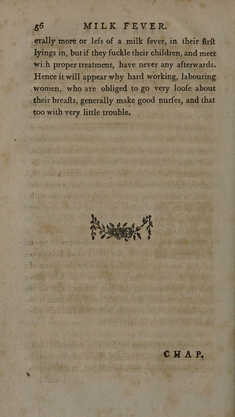 erally more or lefs of a milk fever, in their fil Iyings in, butif they fuckle their children, and meet wil ‘h proper treatment, have never any afterwards. Hence it will appear why hard working, labouring -women, who are obliged to go very loofe about their breafts, generally make good nurfes, and that too with ha little trouble.  CHAP,