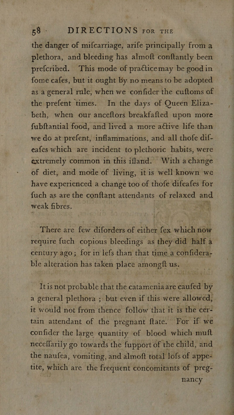 the danger of mifcarriage, arife principally from a plethora, and bleeding has almoft conftantly been prefcribed. This mode of praéticemay be good in fome cafes, but it ought By no means to be adopted as a general rule, when we confider the cuftoms of the prefent times. In the days of Queen Eliza- beth, when our anceftors breakfafted upon more fubftantial food, and lived a more aétive life than we do at-prefent, inflammations, and all thofe dif- eafes which are incident to plethoric habits, were extremely common in this ifland. With achange of diet, and mode of living, it is well known we have experienced a change too of thofe difeafes for fuch as are the conftant attendants of relaxed Bod weak fibres. ae There are few diforders of either fex which now require fuch copious bleedings as they did half a century ago; for in lefs than that time.a confidera- ble alteration has taken place emong | using, Itis not probable that the catameniaare caufed by a general plethora ; but even if this were allowed, it would not from thence follow that it is ‘the cer- tain attendant of the pregnant ftate. F or if we confider the large quantity of blood which muft neceflarily go towards the fupport of the child, and the naufea, vomiting, and almoft total lofs of appe- tite, which are the frequent concomitants of preg-— ig nancy