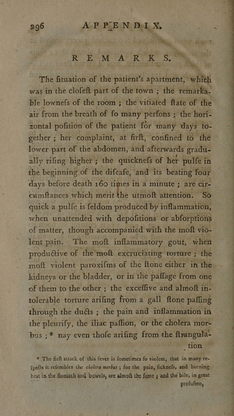 Ey Bing, ‘T. He , A A A i The fituation of the patient’s apartment, which was in the clofeft part of the town ; the remarka- air from the breath of fo many perfons ; the hori- zontal pofition of the patient for many days to- lower part of the abdomen, and afterwards sradu- ally rifing higher ; the quicknefs of her pulfe i in the beginning of the difeafe, and its beating four days before death 160 ame in a minute ; are cir- caumftances which merit the utmoft attention. “So quick a pulfe is feldom produced by inflammation, of matter, though accompanied with the moft vio- lent pain. The moft inflammatory gout, when produétive of the moft excruciating torture ; the moft violent paroxifms of the ftone either in the kidneys or the bladder, or in the paflage from one of them to the other ; the exceffive and almoft in- tolerable torture arifing from a gall ftone pafling ihrough the duéts ; the pain and inflammation in the pleurify, the iliac paffion, or the cholera mor- bus ;* nay even thofe arifing from the flrangula- _ tion * The firft attack of this fever is fometimes fo violent, that in nee re- fpe€ts it refembles the cholera morbus ; ; for the pain, ficknefs, and burning heat in the flomach and bowels, are almoff the fame j and the bile, in great profufton, SS