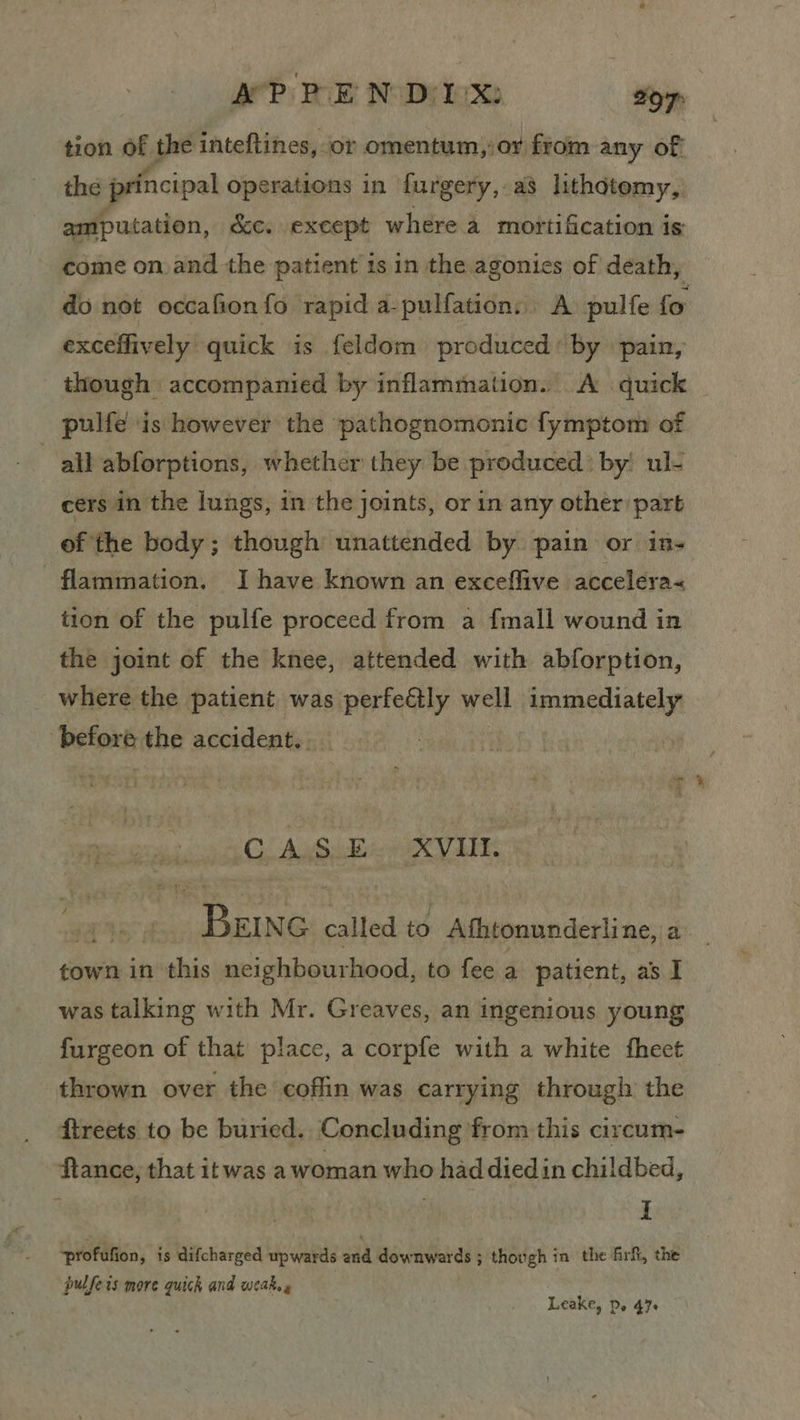 tion of the inteftines, or omentum, or from any of the principal Operations in furgery, a3 lithdtemy, amputation, &c. except where a mortification is come on and the patient is in the agonies of death, do not occafion fo rapid a-pulfation, A pulfe fo exceffively quick is feldom produced’ by pain, _ though accompanied by inflammation. A quick pulfe is however the pathognomonic fymptom of all abforptions, whether they be produced? by! ul- : cers in the lungs, in the joints, or in any other part of the body; though unattended by pain or ins flammation. I have known an exceflive accelera« tion of the pulfe proceed from a fmall wound in the joint of the knee, attended with abforption, _ where the patient was perfe@ly well apniaertiotely ‘befoxt the accident. CASE XVII. wy Sey called to - Athtonunderline, a town in this neighbourhood, to fee a patient, as I was talking with Mr. Greaves, an ingenious young furgeon of that place, a corpfe with a white fheet thrown over the coffin was carrying through the ftreets to be buried. Concluding from this circum- ‘Hanne; that itwas awoman who had diedin childbed, I profufion, is difcharged upwards and downwards ; though in the firf, the pulfets more quick and weak.» Leake, Do 47