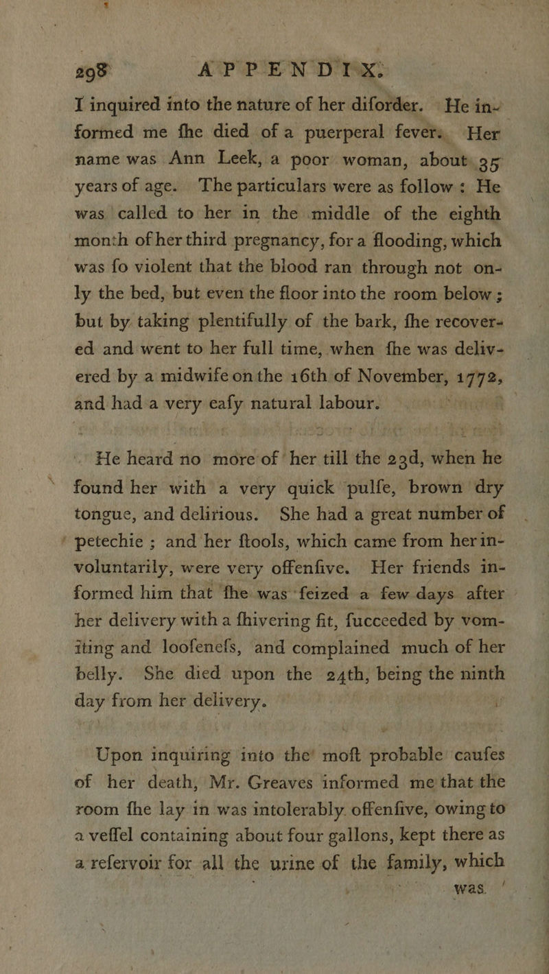 I inquired into the nature of her diforder. He in~ formed me fhe died of a puerperal fevers Her name was Ann Leek, a poor woman, about 95 years of age. The particulars were as follow: He was called to her in the middle of the eighth month of her third pregnancy, fora flooding, which was fo violent that the blood ran through not on- ly the bed, but even the floor into the room below ; but by taking plentifully of the bark, the recover- ed and went to her full time, when fhe was deliv- ered by a midwife onthe 16th of November, lade and hada wk eafy natural labour. : He Heled aio ‘eniebcer . hie till the 29d, when he found her with a very quick pulfe, brown dry tongue, and delirious. She had a great number of ‘ petechie ; and her ftools, which came from her in- voluntarily, were very offenfive. Her friends in- formed him that ‘fhe was feized a few days. after her delivery with a fhivering fit, fucceeded by vom- iting and loofenefs, and complained much of her belly. She died upon the e4th, being the ninth any from her delivery. | : Upon inquiring into the’ moft probable caufes of her death, Mr. Greaves informed me that the room fhe lay in was intolerably. offenfive, owing to a veffel containing about four gallons, kept there as a refervoir for all the urine of the family, which Heo) aie