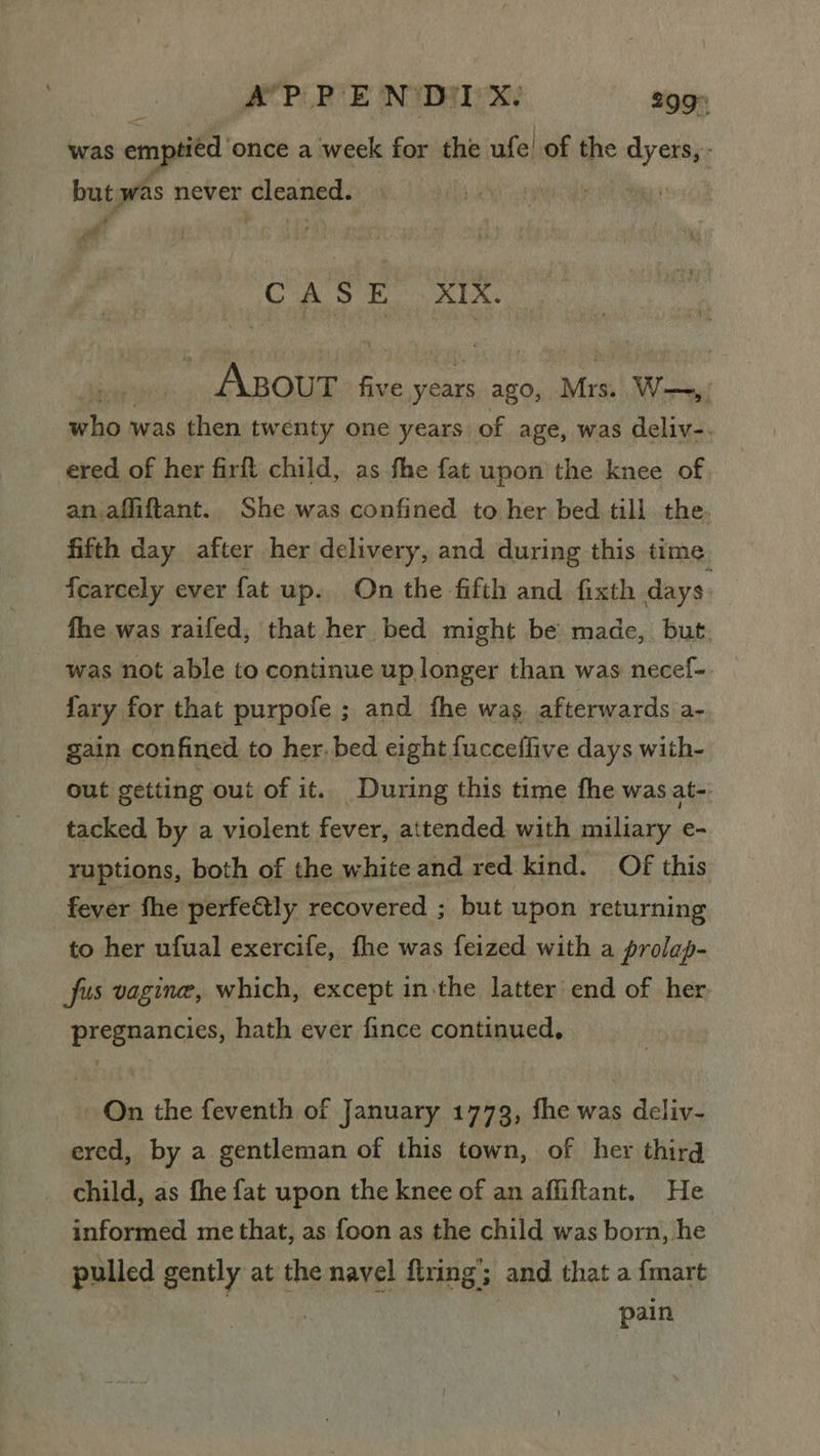 A’P: PE NiDiI xX. 299° was emptied once a week for the ufe! of the ‘ebay: but was never cleaned. . : a & CASE XIX. sey ea ay five years ago, Mrs. wW—, who was then twenty one years of age, was deliv-. ered of her firft child, as fhe fat upon the knee of an affiftant. She was confined to her bed till the. fifth day after her delivery, and during this time fcarcely ever fat up. On the fifth and fixth days. fhe was raifed, that her bed might be made, but. was not able to continue up longer than was necef- fary for that purpofe ; and fhe was afterwards a- gain confined to her. bed eight fucceflive days with- out getting out of it. During this time fhe was at-: tacked by a violent fever, attended with miliary e- ruptions, both of the white and red kind. Of this fever fhe perfe€tly recovered ; but upon returning to her ufual exercife, fhe was feized with a prolap- fus vagine, which, except in the latter end of her pregnancies, hath ever fince continued, On the feventh of January 1773, fhe was deliv- ered, by a gentleman of this town, of her third child, as fhe fat upon the knee of an affiftant. He informed me that, as foon as the child was born, he pulled gently at the navel firing’; and that a fmart ; pain