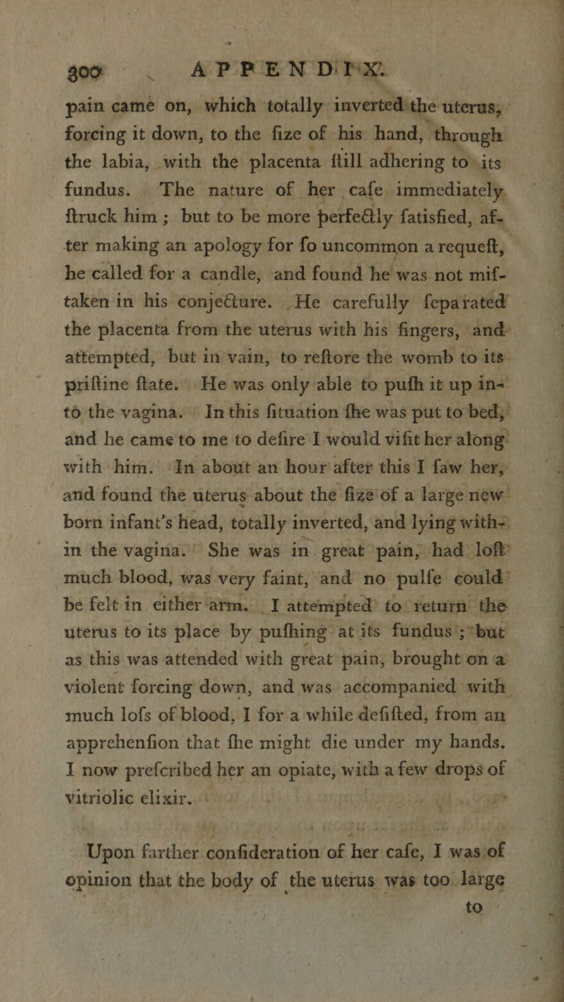 gor | AP PEN DIDNX: forcing it down, to the fize of his hand, ‘through the labia, with the placenta flill adhering to its fundus. The nature of her cafe immediately. ftruck him ; but to be more perfeally fatisfied, af. ter making an apology for fo uncommon a requeft, he called for a candle, and found he was not mif- taken in his conje@ture. He carefully feparated’ attempted, but in vain, to reftore the womb to its: priftine ftate. He was only able to pufh it up In= to the vagina. In this fituation fhe was put to bed; and he came to me to defire I would vifit her along: with him. ‘In about an hour after this I faw her; be felt in either arm. I attempted to return’ the uterus to its place by pufhing at its fundus ’;*but as this was attended with great pain, brought ona much lofs of blood, I for a while defifted, from an apprehenfion that fhe might die under my hands. vitriolic elixir... oh Re Upon farther confideration of her cafe, I was of opinion that the body of the uterus was too. large ; to t ee ee Se ee a c— ~ a ~_