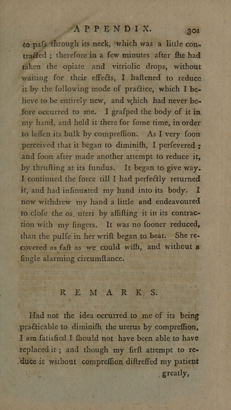 PA POP EN DA’X. got gaan its neck, ‘which was a little con- ed ; therefore in a few minutes after fhe had taken the opiate and vitriolic drops, without waiting for their effects, I. haftened to reduce it by the following mode of praétice, which I be- lieve to be entirely new, and which had never be- fore occurred to me. I grafped the body of it in my hand, and held it there for fome time, in order to leffen its bulk by compreflion. As I very foon perceived that it began to diminifh, I perfevered : and foon after made another attempt to reduce it, by thrufting at its fundus. It began to give way. I continued the force till I had perfeétly returned if, and had infinuated my hand into its body. I now withdrew my hand a little and endeavoured to'clofe the os. uteri. by affifting it in its contrac- tion with my fingers. It was no fooner reduced, than the pulfe in her wrift began to beat. She re- covered as faft as we could wifh, and without a fingle alarming circumftance. RE MAR Bees Had not the idea occurred to me of its being pradicable to diminifh the uterus by compreffion, Tam fatisfied I fhould not have been able to have replaced.it; and though my firft attempt to re- ‘duce it without compreffion diftreffed my patient | greatly, |