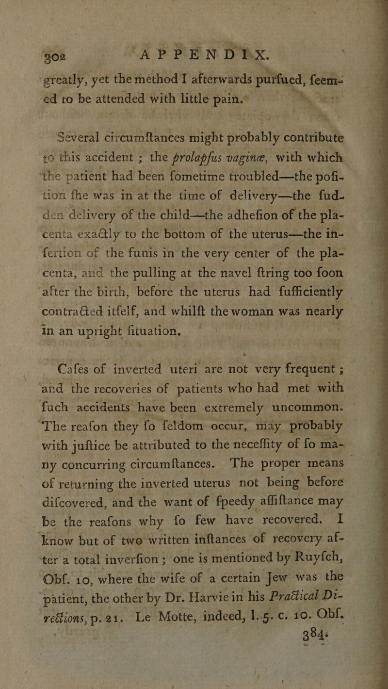 jo AP PEN BMX. ‘greatly, yet the method I afterwards purfued, feem- ed to be attended with Tile pain.” bs er Several circumflances might probably contribute <0 this accident ; the prolapfus vagine, with which the patient had been fometime troubled—the pofi- tion fhe was in at the time of delivery—the fud- den delivery of the child—the adhefion of the pla- centa exaétly to the bottom of the uterus—the in- “fertion of the funis in the very center of the pla- centa, and the pulling at the navel ftring too foon ‘after the birth, before the uterus had fufficiently 7 contraéted itfelf, and whilft the woman was nearly in an eae Theaanits C afes of inverted uteri are not very frequent ; : and the recoveries of patients who had met with fuch accidents have been extremely uncommon. “The reafon they fo feldom occur, may ‘probably with juftice be attributed to the neceffity of fo ma- ny concurring circumftances. The proper means of returning the inverted uterus not being before difcovered, and the want of fpeedy affiftance may ‘Know but of two written inflances of recovery af- tere total inverfion ; one is mentioned by Ruyfch, Obf. 10, where the wife of a certain Jew was the patient, the other by Dr. Harviein his Praétical Dz- rections, p.21. Le Motte, indeed, 1.5. c. 10. Obf. 384.