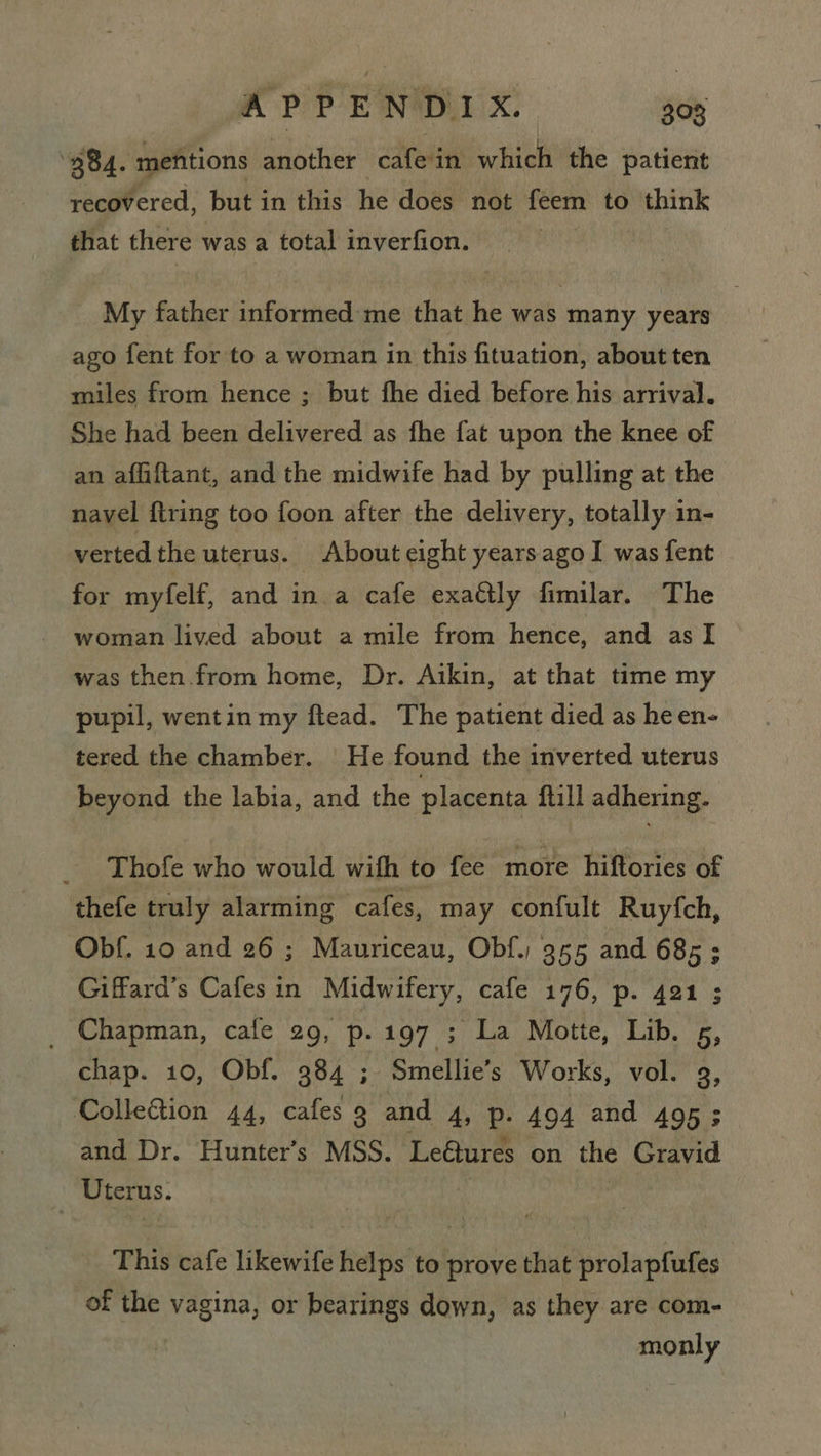 APPENDIX. 308 284. mefittions another , cafe in which the patient recovered, but in this he does not feem to think that there was a total inverfion. | My father informed me that he was many years ago fent for to a woman in this fituation, about ten miles from hence ; but fhe died before his arrival. She had been delivered as fhe fat upon the knee of an affiftant, and the midwife had by pulling at the navel ftring too foon after the delivery, totally in- verted the uterus. About eight yearsago I was fent for myfelf, and in a cafe exactly fimilar. The woman lived about a mile from hence, and as I was then from home, Dr. Aikin, at that time my pupil, wentin my ftead. The patient died as he en- tered the chamber. He found the inverted uterus beyond the labia, and the placenta ftill adhering. Thofe who would with to fee more hiftories of thefe truly alarming cafes, may confult Ruyfch, Obf. 10 and 26 ; Mauriceau, Obf.; 355 and 685; Giffard’s Cafesin Midwifery, cafe 176, p. 421 ; _ Chapman, cafe 29, p. 197 ; La Motte, Lib. 5, chap. 10, Obf. 384 ; Smellie’s Works, vol. 3, Collefion 44, cafes 9 and 4, Pp. 494 and 495 ; and Dr. Hunter’s MSS. Le@tures on the Gravid Uterus. | This cafe likewife helps to prove that prolapfufes of the vagina, or bearings down, as they are com- | monly