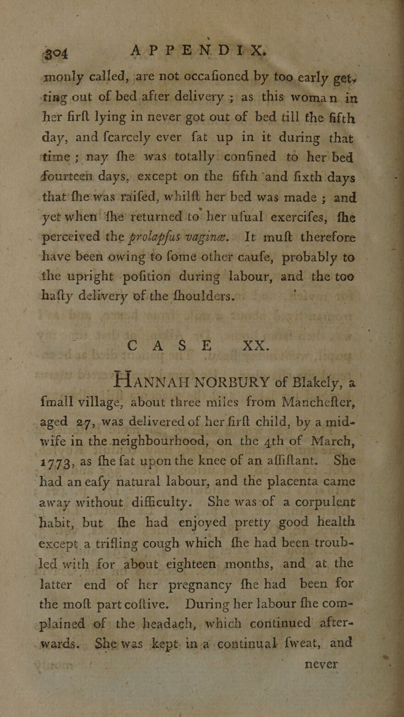 got APPEND DX, monly called, are not occafioned by too carly gets ting out of bed. after delivery ; as this woma n. in her firft lying in never got out of bed till the fifth day, and f{carcely ever fat up in it during that ‘time ; nay fhe was totally confined to her bed fourteen days, except on the fifth and fixth days that fhe-was raifed, whilft her bed was made ; and yet when’ {he returned to her ufual exercifes, fhe | . perceived the prolapfus vagina. It muft therefore — have been owing to fome other caufe, probably. to the upright -pofition during labour, and the too hafty Sago of the fhoulders. - 7 i TOI eye “HAnnair NORBURY of slakity; 2 fmall village, about three miles from Manchefter, _aged 27, was delivered of her firft child, by a mid- 1773, as fhe fat upon the knee of an affiftant. ~ She ‘had an eafy natural labour, and the placenta came away without difficulty. She was-of a corpulent habit, but the had enjoyed pretty good health — except.a trifling cough which fhe had been. troub- led with for about. eighteen. months, and at, the latter end of her pregnancy fhe had been for the moft part coftive. During her labour fhe com= © plained of | the headach, which continued after- i: wards. She was kept. ina continual fweat, and | never