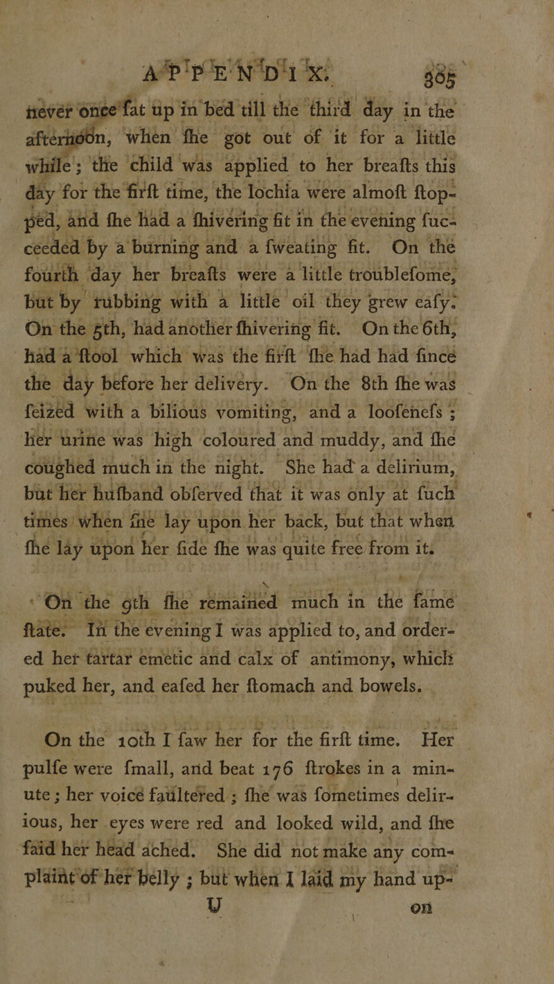 a?'p rN Da x! 38° p Onee’fat Up in bed till the third day in the j60n, when fhe got out of it for a little while ; the child was applied to her breafts this | day for the firft time, the lochia were almoft ftop- ped, and fhe Had a hivéring fit in the evening fuc- ceeded by a burning and a fweating fit. On the fourth day her breafts were a little troublefome, but by rubbing with a little oil they j grew eafy. On the sth, had another fhivering fit. Onthe 6th, had a ftool which: was the firft fhe had had fincé the day 1 before her delivery. ‘On the 8th fhe was feized with a bilious vomiting, and a loofenefs ; ler urine was high coloured and muddy, and fhe coughed much i in the night. “She had a delirium, | but her bufband obferved that it was only at fuch times when f fhe Jay upon her back, but that when fhe lay upon ier fide fhe was quite free from its On the gth fhe eat tes Pith? in the Piri . fate. ‘Tit the evening I was applied to, and order- ed. her tartar emetic and calx of antimony, whicl puked her, and eafed her ftomach and bowels. | On the 10th I faw her for the firft time. Her | pulfe were f{mall, and beat 176 ftrokes in a min- ute ; her voice faultered ; fhe was {ometimes delir- ious, her eyes were red and looked wild, and {he faid her head ached. She did not make any com-~ i i te her belly ; but when I la id my hand up- U on