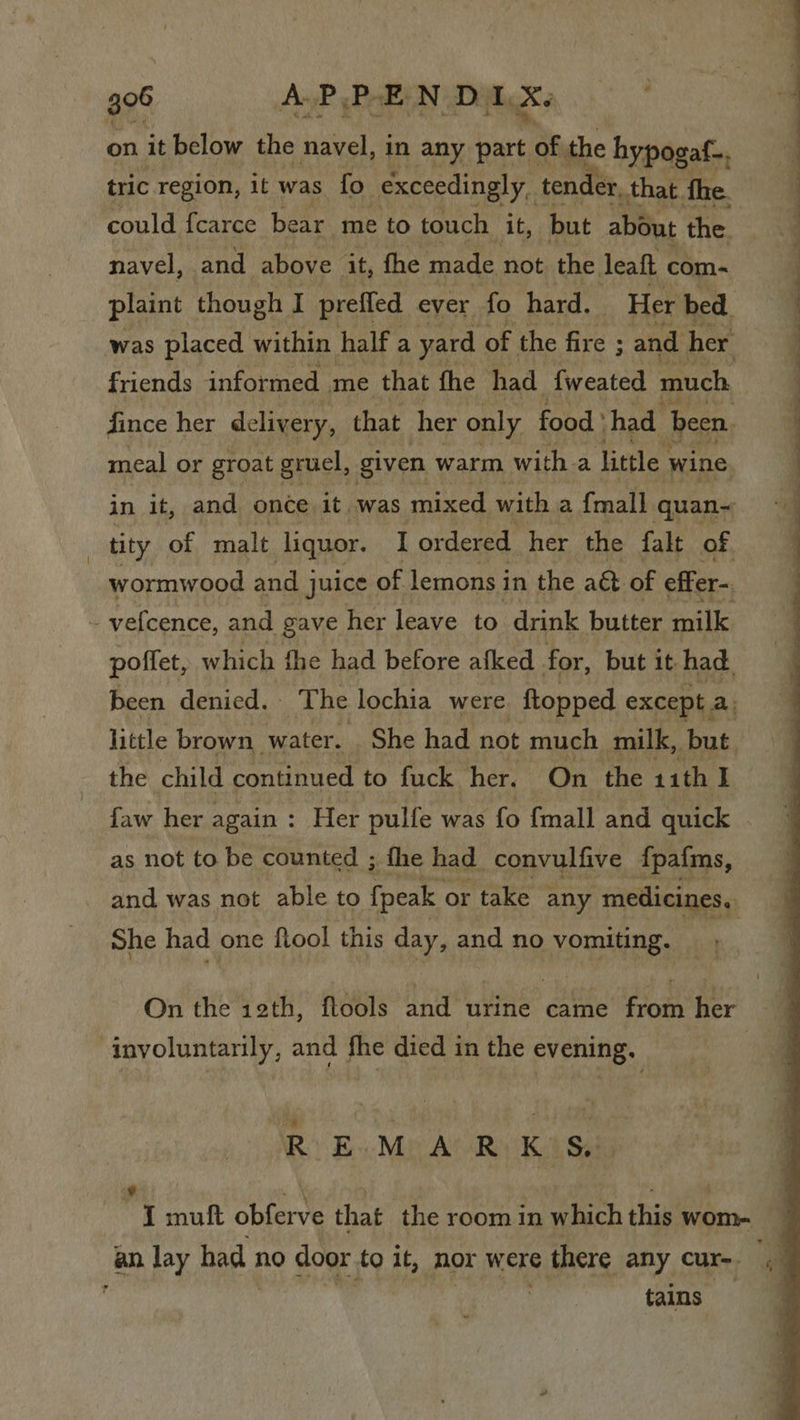 on it below the navel, in any ae of the hypogaf-. tric region, it was fo exceedingly, tenc er, that fhe. could fcarce bear me to touch it, but about the. navel, and above it, fhe made not the. leat com- plaint though I prefled ever fo hard. Her bed. was placed within half a yard of the fire ; and her friends informed me that fhe had fweated much fince her delivery, that her only food ' had been. meal or groat gruel, given warm with a little: wine in it, and once it was mixed with a {mall quan~ _ tity of malt liquor. I ordered her the falt of. wormwood and j juice of lemons i in the aét of effer- vefcence, and gave her leave to drink butter milk poffet, which fhe had before afked for, but it had. been denied. The lochia were. ftopped except a, little brown water. She had not much milk, but. the child continued to fuck her. ‘On the 11th I faw her again : Her pulfe was fo {mall and quick as not to be counted ; fhe had convulfive fpafms, and was not able to fpeak or take any medicines, She had one ftool this day, and no vomiting. On the 12th, flools and nti came from her involuntarily, and fhe died in the evening. : Ry Bs Mp At Rivka Si I muft obferve that the room in which this wom- an lay had no door to it, hor were there any cur. a tains