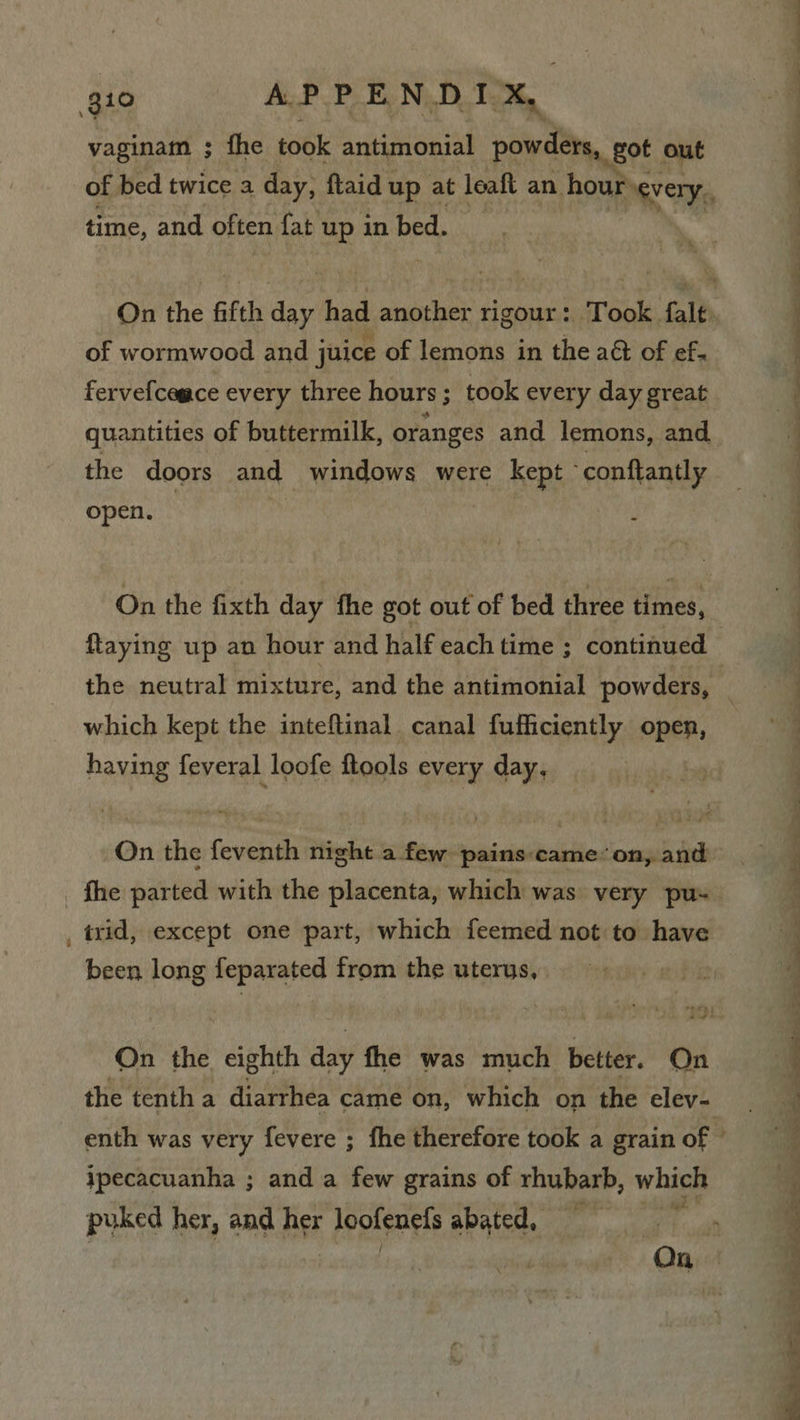vaginam ; the took antimonial powders, got. out time, and often fat up in bed. ey. ave Ng of wormwood and juice of lemons in the aét of ef. quantities of buttermilk, oranges and lemons, and the doors and windows were kept - conftantly open. A On the fixth day fhe got out of bed three times, faying up an hour and half each time ; continued which kept the inteftinal canal fufficiently open, having feveral loofe ftools every day, On the feventh night a few pains came’ on, and , trid, except one part, which feemed not to have been long feparated from the uterus, On the eighth day fhe was much better. On ipecacuanha ; and a few grains of rhubarb, which puked her, and her Lpghengip abated, 'g “a&gt; &lt; a ee