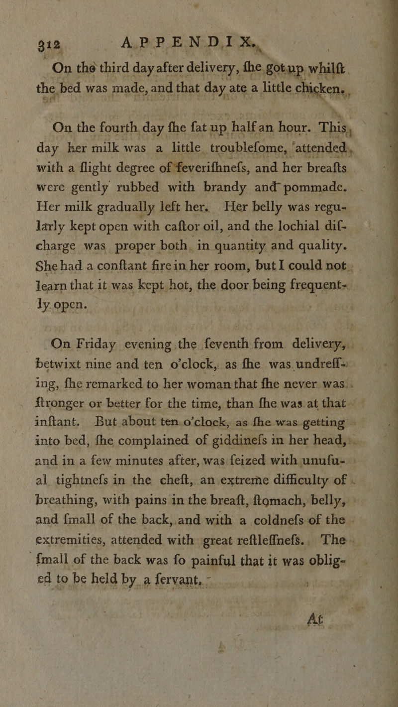 On the third day. after ‘delivery, the got up. while the ped was made, and that day ate a little ie On the fourth, day the fat up, half an hour. This, ; day her milk was a little. troublefome, ‘attended, with a flight degree of feverifhnefs, and her breafts were gently rubbed with brandy and pommade. Her milk gradually left her. Her belly was regu- larly kept open with caftor oil, and the lochial dif- charge was proper both, in quantity and quality. She had a conftant firein her room, but I could not,  learn that it was kept hot, the door being ay tain a ly. open. | 4 On Friday evening the feventh from delivery, , betwixt nine and ten o'clock, as fhe was undreff- ing, fhe remarked to her woman that fhe never was . ftronger or better for the time, than fhe was at that — inftant. But about ten. o'clock, as fhe was. getting - into bed, fhe complained of giddinefs in her head,:. and in a few minutes after, was feized with unufu- al tightnefs in the cheft, an extreme difficulty of ._ breathing, with pains in the breaft, ftgmach, belly, and {mall of the back, and with a coldnefs of the extremities, attended with great reftleffnefs.. The - {mall of the back was fo painful that it was oblig- ed to be held by a fervant,- ‘i At