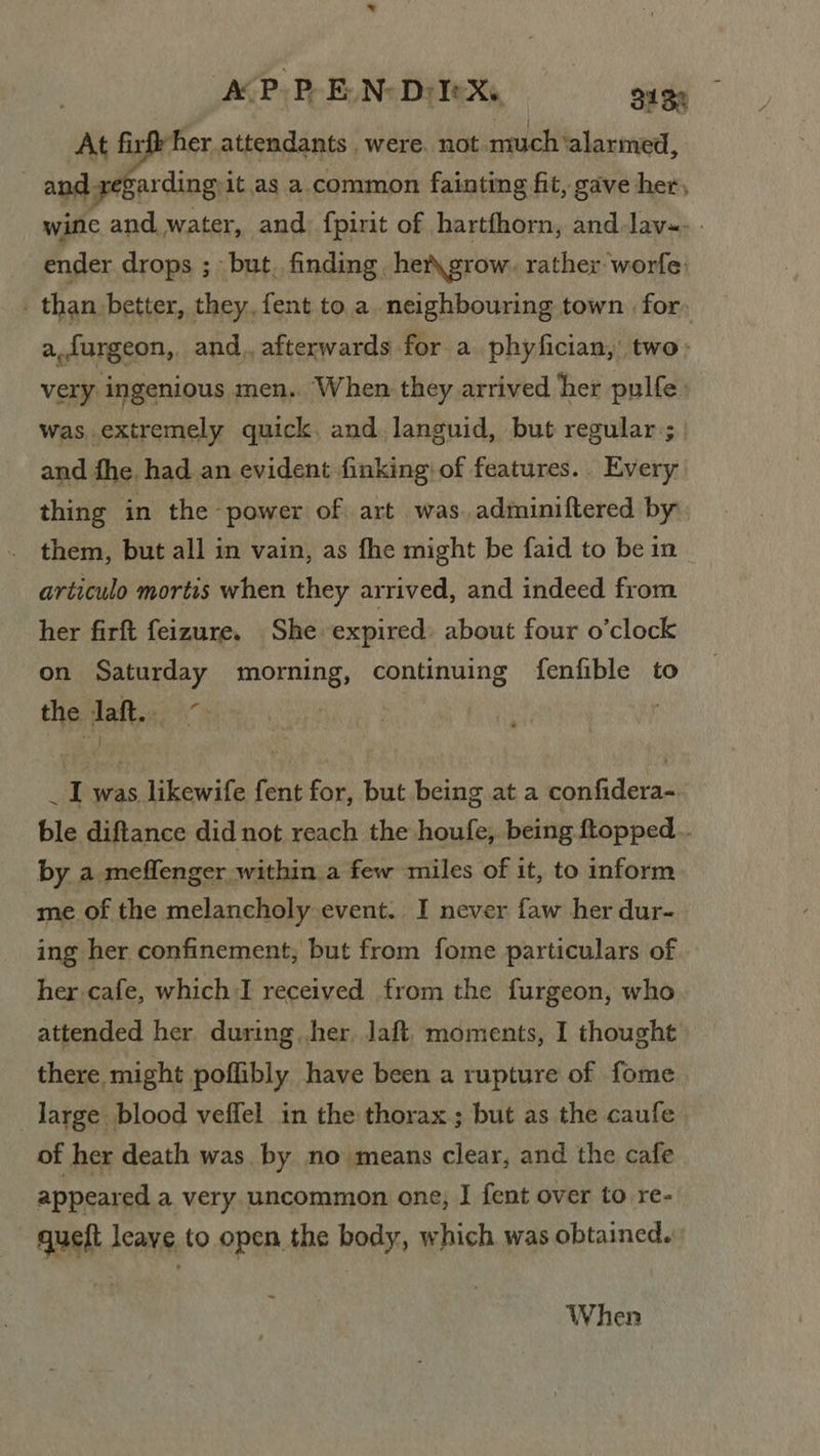 At firfe her attendants were. not much‘alarmed, and regarding 1 it.as a common fainting fit, gave her, wine and water, and fpirit of hartfhorn, and Jav-. - ender drops ; but. finding het\grow. rather worfe: _ than better, they, fent toa neighbouring town for. a,furgeon, and. afterwards. for a phyfician, two: very ingenious men,. When they arrived her pulfe was extremely quick, and languid, but regular; and fhe. had an evident finking of features. . Every. thing in the power of art was. adminiftered by them, but all in vain, as fhe might be faid to be in articulo mortis when they arrived, and indeed from her firft feizure. She expired: about four o’clock on Saturday meng continuing fenfible to the daft: 4 : 1 eit fent for, but being at a confidera- ble diftance did not reach the houfe, being topped... by a meffenger within. a few miles of it, to inform me of the melancholy event. I never faw her dur- ing her confinement, but from fome particulars of her cafe, which I received from the furgeon, who attended her during her. laft. moments, I thought there might poflibly have been a rupture of fome large blood veffel in the thorax; but as the caufe of her death was. by no means clear, and the cafe appeared a very uncommon one, I fent over to re- queft leave to open the body, which was obtained. When
