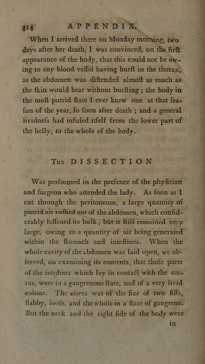 gid APPENDIX. | - When I arrived there on Monday moPning ids days after her death, I was convinced, on the firft appearance of the body, that this could not be ow- ing to any blood veffel having burft in the thorax, the fkin would bear without burfting ; the body in fon of the year, fo foon after death ; and a general lividnefs had infufed itfelf from the lower part of the belly, to the whole of the body. Tue DISSECTION and furgeon who attended the lady. As foon as I within the ftomach and inteftines. When the whole cavity of theabdomen was laid open, we ob- of the inteftines which lay in conta&amp; with the ute- rus, were in a gangrenous ftate, and of a very livid colour. The uterus was of the fize of two fitts, in  ‘ _ ; a ae a ; ® ee ee ee &gt; a a ao a ee ee ee SFgies ’ ' : - . . ee [es Tr 1 ean eee eS ee es ee eee eee