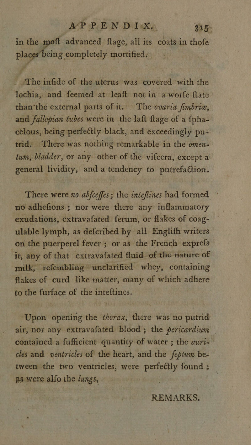 A‘P vP E N Dil Ky, $15 in the moft advanced ftage, all its coats in thofe aarti d eolesletety mortified, _ /The infide of the uterus was covered with the lochia, and feemed at leaft not in’ a worfe flate than‘the external parts of it. The ovaria fimbrie, and fallopian tubes were in the laft flage of a {pha- -_celous, being perfeétly black, and exceedingly pu- trid. ‘There was nothing remarkable in the omen- tum, bladder, or any other of the vifcera, except a\ general lividity, and a tendency to putrefaétion. There were no abfceffes ; the inteftines had formed ~ no adhefions ; nor were there any inflammatory exudations, extravafated ferum, or flakes of coag- ulable lymph, as defcribed by all Englith writers on the puerperel fever ; or as the French exprefs it, any of that extravafated fluid of the nature of milk, refembling unclarified whey, containing flakes of curd like matter, many of which adhere to the furface of the inteftines. 3 ‘Upon opening the thorax, there was no putrid air, nor any extravafated blood ; the. pericardium — contained a fufficient quantity of water ; the auri-— cles and ventricles of the heart, and the feptum be- tween the two ventricles, were perfetly found ; as were alfo the lungs, REMARKS.