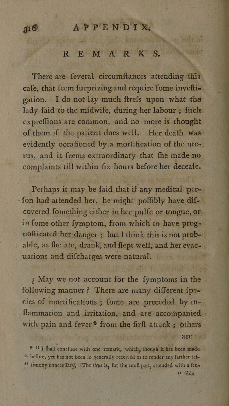 416 APPE NDT Xe ROBE a eT 9,2 rie There are feveral circumftances attending ‘this cafe, that feem furprizingand require fome invefti-. gation. I donot lay much ftrefs upon what the lady faid to the midwife, during her labour’; fuch: expreffions are common, and no more is thought of them if the patient does well. Her death was’ evidently occafioned by a mortification of the ute-. rus, and it feems extraordinary that fhe made no complaints till within fix hours before her deceafe. Perhaps it may be faid that if any medical per-. -fon had attended her, he might poflibly have dif- | covered fomething cither in her pulfe or tongue, or,  in fome other fymptom, from which to have prog- nofticated her danger ; but I think this is not prob-\ able, as fhe ate, drank, and flept well, and her eyac- | 4 — : ——— a A _ uations and difcharges were natural. @ May we not account for the fymptoms in the following manner ? There are many different {pe- cies of mortifications ; fome are preceded by in- flammation and _ irritation, and. are accompanied with pain and fever* from the firft attack ; others. ares * ¢¢ J fhall conclude with one remark, which, though it has been made ** before, yet has not been fo generally received as to render any farther tef- *§ timony unneceflary, “The ileus is, for the moft part, attended with a fens | ‘6 fible