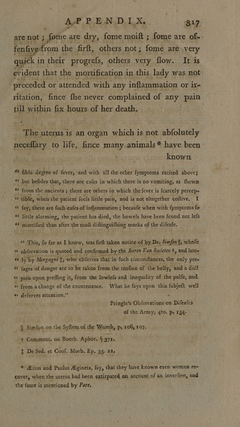 me are dry, fome moift ; fome are of«\ from the firft, others not ; fome are very in their progrefs, others very flow. It is evident that the mortification in this lady was not preceded or ‘attended with any inflammation or ir- ritation, fince fhe never complained of any pain till within fix hours of her death. }    The uterus is an organ which is not abfolutely neceffary to life, fince many.animals* have been known Gble degree of fever, and with all the other fymptoms recited above; ** but befides that, there are cafes in which there is no vomiting, as fhewn. «“ ‘ from the ancients ; ; there are others in which the fever is {carcely percep “ : tible, when the patient feels little pain, and is not altogether coftive. I « fay; there are fuch cafes of inflammation ; becaufe when with fymptoms fo ‘¢ jittle alarming, the patient has died, the bowels have been found not lefs “€ mortified than after the moft diftinguifhing marks of the difeafe. ‘This, fo far as I know, was firft taken notice of by Dr. Simfon ||, whofe s¢ obfervation is quoted and confirmed by the Baron Van Swieten +, and late« 6s ly by Morgagni t ; who obferves that in fuch circumftances, the only pre- ‘¢ {ages of danger are to be taken from the tenfion of the belly, and a dull &lt;¢ pain upon preffing it, from the lowlefs and inequality of the pulfe, and *¢ from a change of the countenance. What he fays upon this fubjec&amp;t well “ * deferves attention.” “ Pringle’s Obfervations on Difeafes of the Army, 4to. pr 154- i Simfon on the Syftem of the Womb, p, 106, 107. + Comment. on Boerh. Aphor. § 3715 } De Sed. et Conf. Morb, Ep. 35. 22+ * Atius and Paulus Agineta, fay, that they have. known eyen women re~ cover, when the uterus had been extirpated on account of an inyerfion, and the fame is mentioned by Pare,