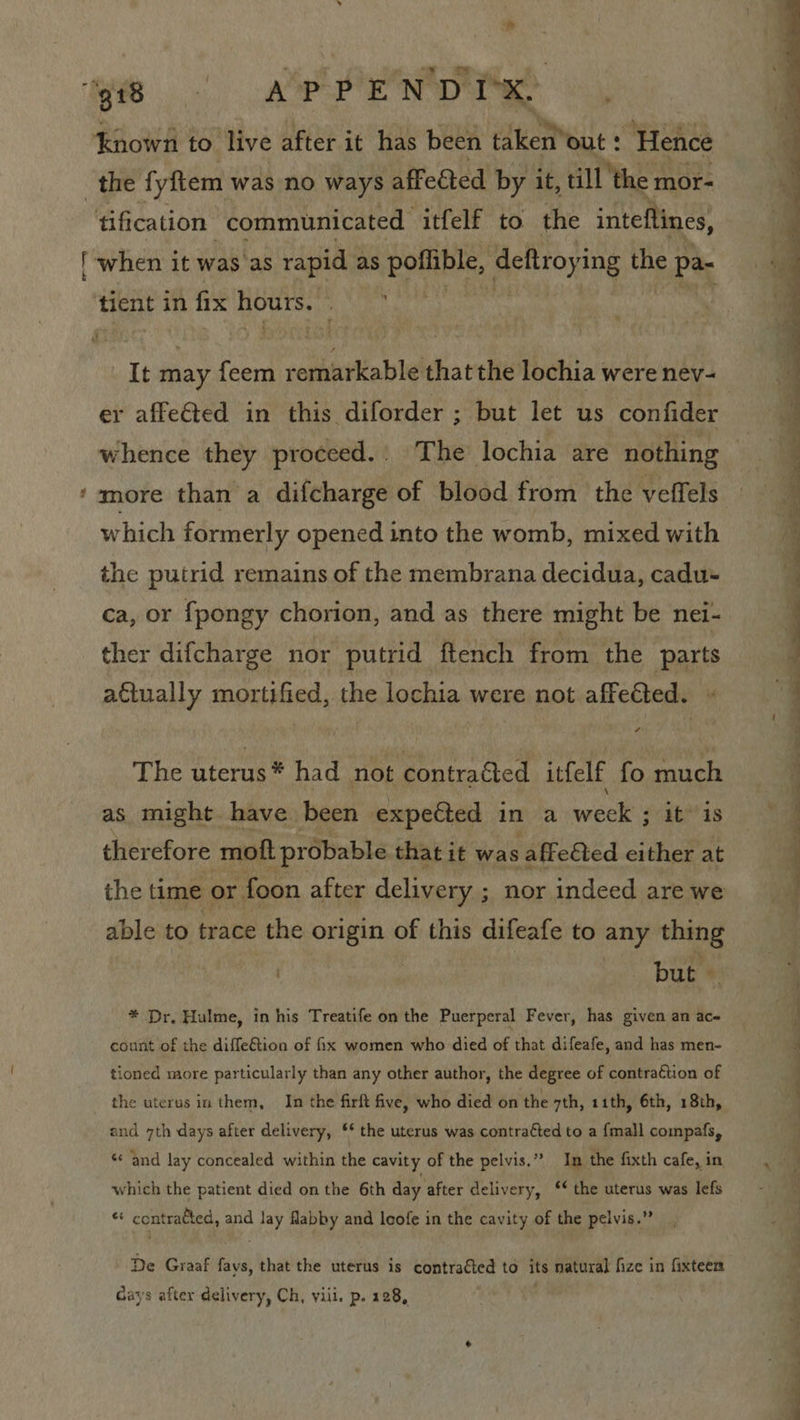 oo tification communicated ‘itfelf to the inteftines, tient in fix Hours, ; er affeGted in this diforder ; but let us confider whence they proceed.. The lochia are nothing more than a difcharge of blood from the veffels which formerly opened into the womb, mixed with the putrid remains of the membrana decidua, cadu- ca, or fpongy chorion, and as there might be nei- ther difcharge nor putrid ftench from the Parts actually mortified, the lochia were not affected. - The uterus had not ‘contracted itfelf fo much as might have been expected in a week ‘itis therefore mott probable that it was affefted either at able to trace the shame of this difeafe to any thing | but | * Dr, Hulme, in his Treatife on the Puerperal Fever, has given an ac- count of the difleGtion of fix women who died of that difeafe, and has men- tioned more particularly than any other author, the degree of contragtion of the uterus in them, In the firft five, who died on the 7th, 1ith, 6th, 18th, and 7th days after delivery, ‘* the uterus was contratted to a {mall compafs, ‘¢ and lay concealed within the cavity of the pelvis.” Im the fixth cafe, in which the patient died on the 6th day after delivery, ‘* the uterus was lefs st eiey yh and ay flabby and leofe in the cavity of the pelvis.” De Graaf favs, that the uterus is contraéted to its natural fize in fixteen Gays after delivery, Ch, viii. p. 128, gl ee ee ee es ee 