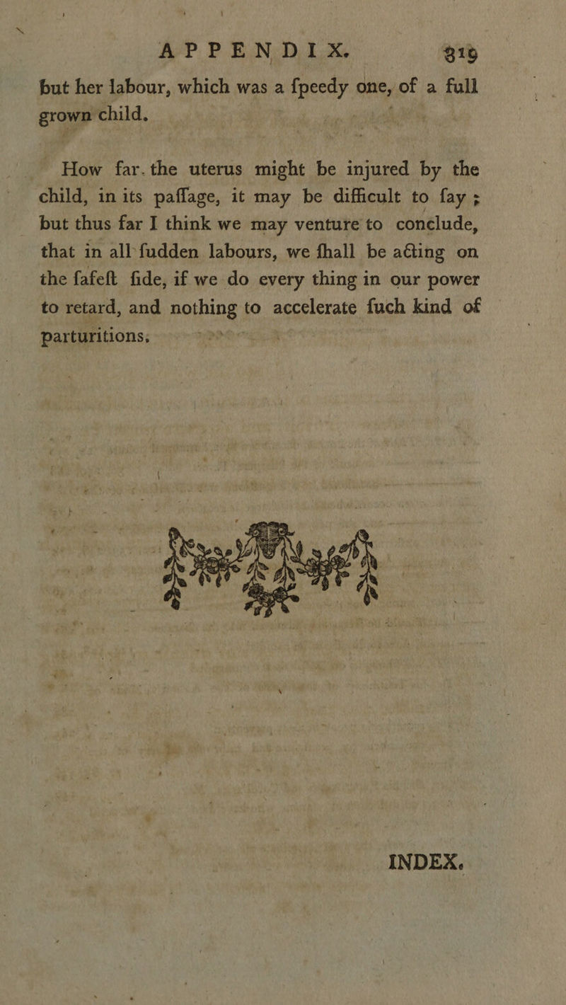 APPENDIX, 316 but her labour, which was a Bey, one, of a full grown child. How far. the uterus might be injured by the child, in its paflage, it may be difficult to fay; but thus far I think we may venture to conclude, that in all fudden labours, we fhall be aGting on the fafeft fide, if we do every thing in our power to retard, and pothing: to accelerate fuch kind of parturitions,  INDEX.