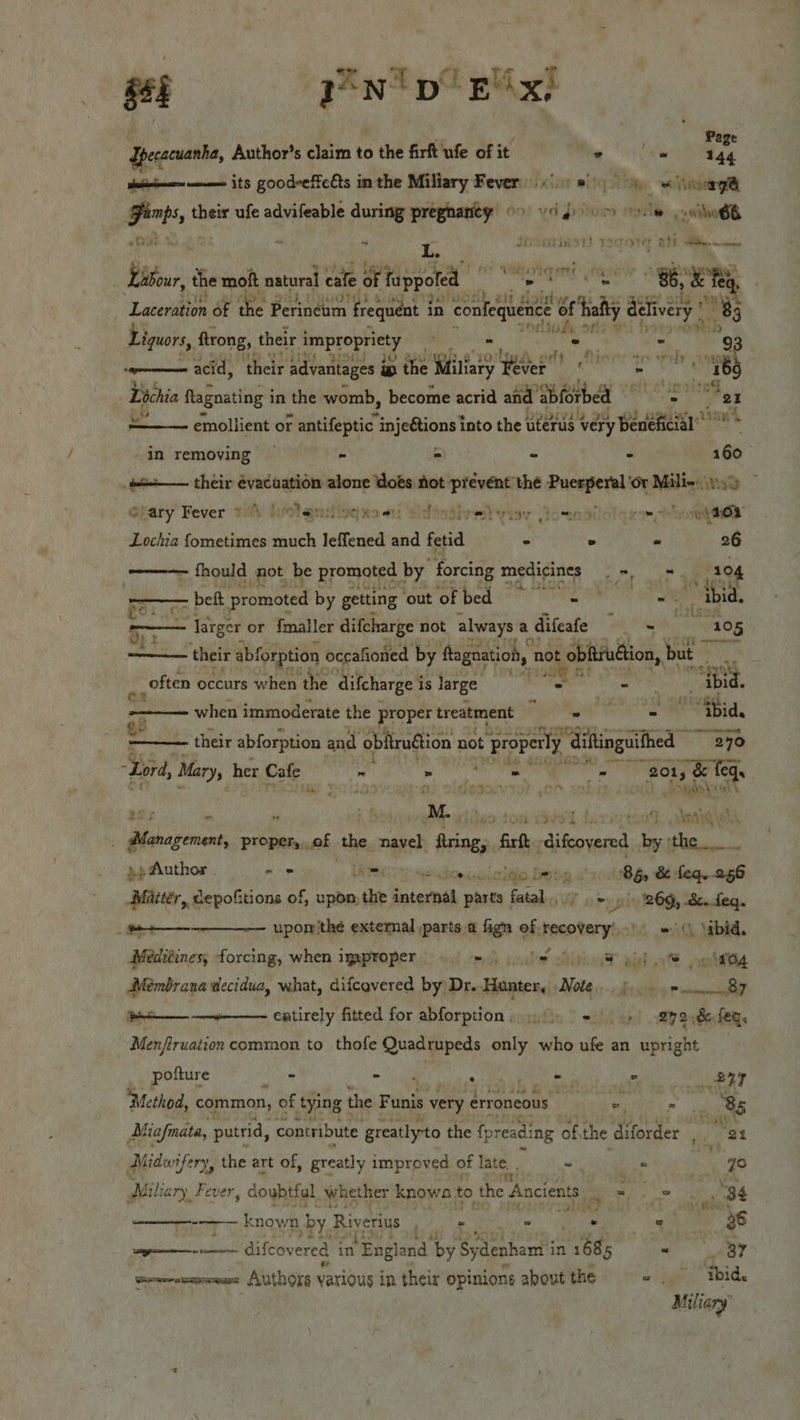    pecacuanha, Author’s claim to the firft ufe of i it ne Cae Wy tein nee its good-effeéts in the Miliary Fever i we etetrg Hts their ufe advifeable during pregnanity o&gt; vig om ole owilo6B p ns L. seominet! wdoNT et hee fia: the moft natural cafe of fappoted sai a “86, “&amp; fee Laceration of the I Perineum ‘frequent in in confe vid of tal aay o 7 Liquors, trong, their ig FE ite soot ie  . ——— acid, their advantages ip the Wiliary iebed ecu igh 76 Lochia ftagnating in the womb, become acrid and abforbed ire Ry x we emollient or antifeptic injeétions into the uterus very beneficial’ * * -in removing — - = - . 160 2 their évacuation alone dots not prevent thé ahicnahdoae ‘Ot Mile: 1.49 Ofary Fever i hiolaniliogxe ot: “idiotivet viey Goenaiel yee ogee Lochia fometimes much leffened wd fetid ° - 26 - fhould not be promoted by forcing medicines eee ae 3° — beft promoted by getting ‘our of bed}? a : Ew ij ibid. RE larger or {maller difcharge not always. a difeafe Air i Phebe. ———— their abforption occafioned by ftognation, not of obfivudtion, but au ‘ often occurs when the difcharge i is Jarge 2s —— vegies: ibid. niece when immoderate the proper treatment nee ee Oe Es | ¥ their abforption and ‘oblirudtion not properly “Giftinguithed 390 “Lord, Mary, her Cafe al - TR hd kg nce Ot soni dean st ro, al | Sswds\ohk ay 7 ikke | Ai Danese pissairoment proper, of ‘the navel setes ‘Grtk- meer bythe ».p Author . - = Hahouolcitie be ea ih Bho 8 Leqe 256 Maitér, cepofitions of, upon, tbe internal pasts fatal, gti 269, oe   (bee upon the extemal parts a fign of recovery’. = ‘ibid. Mediéines, forcing, when iyaproper mh coal DitiorT wist at veleeig Membrana decidua, what, difcovered by Dr. Hunter, Note. j=... 87 ——--—- entirely fitted for abforption, 5 +) +) 27 2:86feq. Menftruaiion common to thofe Quadrupeds only who ufe an upright | pofture - &gt; da os eas ee * Regier yj Method, common, of tying | the F unis very erroneous ; ei , 85 Miafnata, putrid, contribute greatlyto the {preading of, the diforder , ' es Midwi ifery, the art of, greatly i improved of late - &gt; qo Mili ary Fever , doubtful whether knowa to the Ancients. pi ae 34 —_——- known | by. Riverius bes 2 . ohare 20 ent GILCOV ered i in England ‘by Sydenham i in rete ~ 37 foresee Authors various in their opinions about the « . thid. Miliary’
