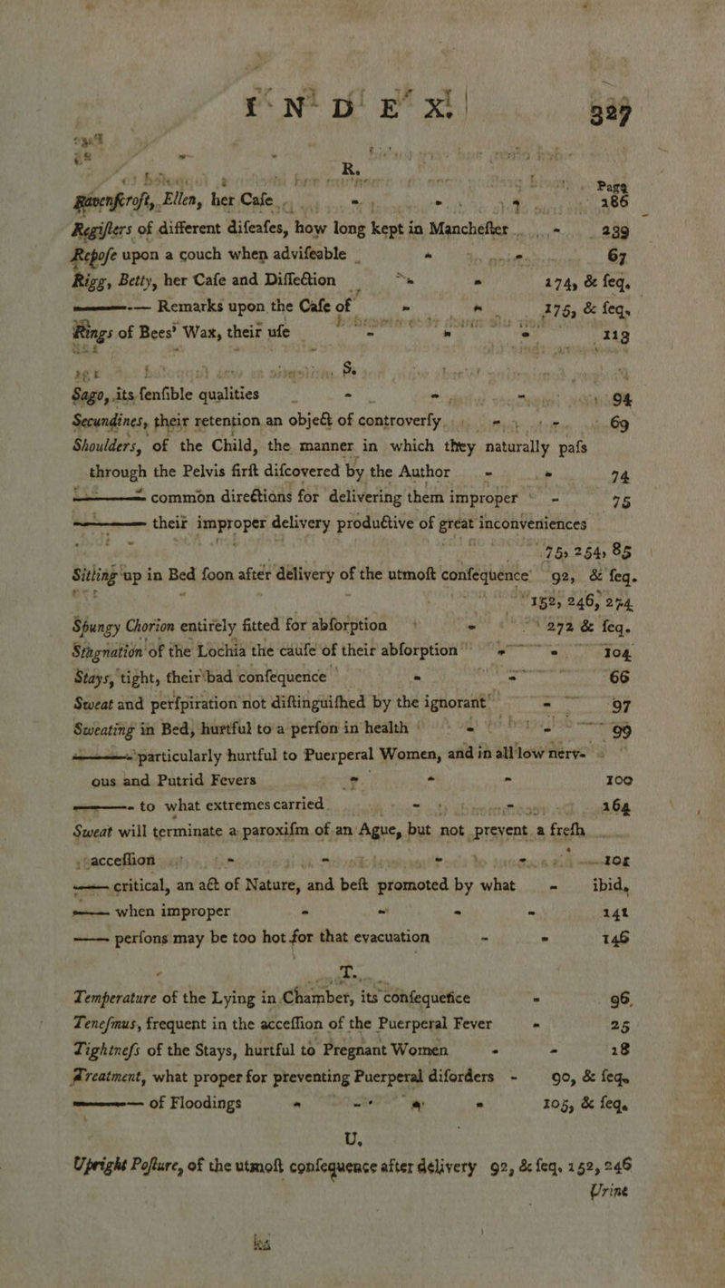 oget ae - . ) KPa) ae Re Hh cay ee ¢ Bingtp (mabe Sorlih Ellen, he Cafe en en - 1a to ae Regifters of different difeafes, how long kept i in Manchefter . ms ylaey ci%e Repofe upon a couch when advifeable _ “ ba Sah 67 Rigg, Betty, her Cafe and Diffeétion fe a = 174, & feq, fees Remarks upon. the Cafe or ee a 175, & feq. Rings of Bees’ War, their ufe paar ah nndall nen arg Pi rt eS ek eh, side) isin Ss. Potent seen’ Sago, its fenfible aks P - * alert hth, ncaa Secundines, » their retention an obje& of pace Tae eae - 69 Shoulders, of the Child, the manner in which they naturally pafs through the Pelvis firft difcovered by the Author — = : 74 = common direétions for delivering them improper wal 75 their beyroper delivery produétive of great inconveniences ) (75s 254) 85 hiap ‘up in ad foon after aiiyexy of the utmoft confequence 92; & feq. Daneenia iti “152, 246, 274 Spungy Chorion entirely fitted for abforption ~ 6 272 8 feq. “ Sthgnation’ of the Lochia the caiife of their abforption eS Tog Stays, tight, theirtbad confequence | - ry” AUK 66 Sweat and perfpiration not diftinguifhed by the ignorant’ Sas Pega Sweating i in Bed, hurtful to a perfon in health © Ga Bosra 2) moore 99 —————» particularly hurtful to Puer peral Women, and in all low nerv- coe ous and Putrid Fevers oy ~ ~ 100 —-—- to what extremes carried. ee Te m 164 Sweat will terminate a paroxifm ofan: Ague, but not “prevent. a a frefh ,caccefllon .) ~ “0% © yd tk ih nb ——— critical, an act of Nature, and beft prasacted by GA - ibid, -——— when improper - ~ - - 14% ——— perfons may be too hot for that evacuation - - 146 Temperature of the Lying in. Chamber, its confequefice - 96, Tenefmus, frequent in the acceffion of the Puerperal Fever - 25 Tightnefs of the Stays, hurtful to Pregnant Women : - 18 reatment, what proper for Poeventing fucrpeme diforders - 90, & fequ of Floodings - ~ * . 105, & feq. U. | Upright Pofture, of the utmolt confequence after delivery 92, & feq, 152, 246 Urine bs