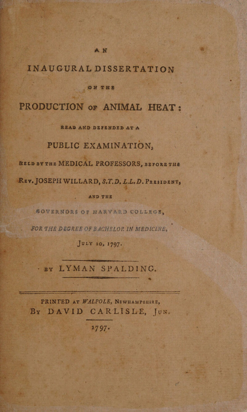 AN _ INAUGURAL DISSERTATION ‘ ss THE cae PRODUCTION or ANIMAL HEAT:  3 READ ane DEFENDED ATA - PUBLIC EXAMINATION, bis ee thet rn: MEDICAL PROFESSORS, szrore THR f ; RY. JOSEPH WILLARD, $.T.D. ah D. PRastDENT, q uf AND THE GOVERNORS OF HARVARD COLLEGE, FOR THE DOGREE OF BACHELOR IN MEDICINE, JULY 10, 1797.  -ay LYMAN SPALDING. be   ane PRINTED ae WALPOLE, NEWHAMPSHIRE, By DAVID CARLISLE, Jun.  1 97: