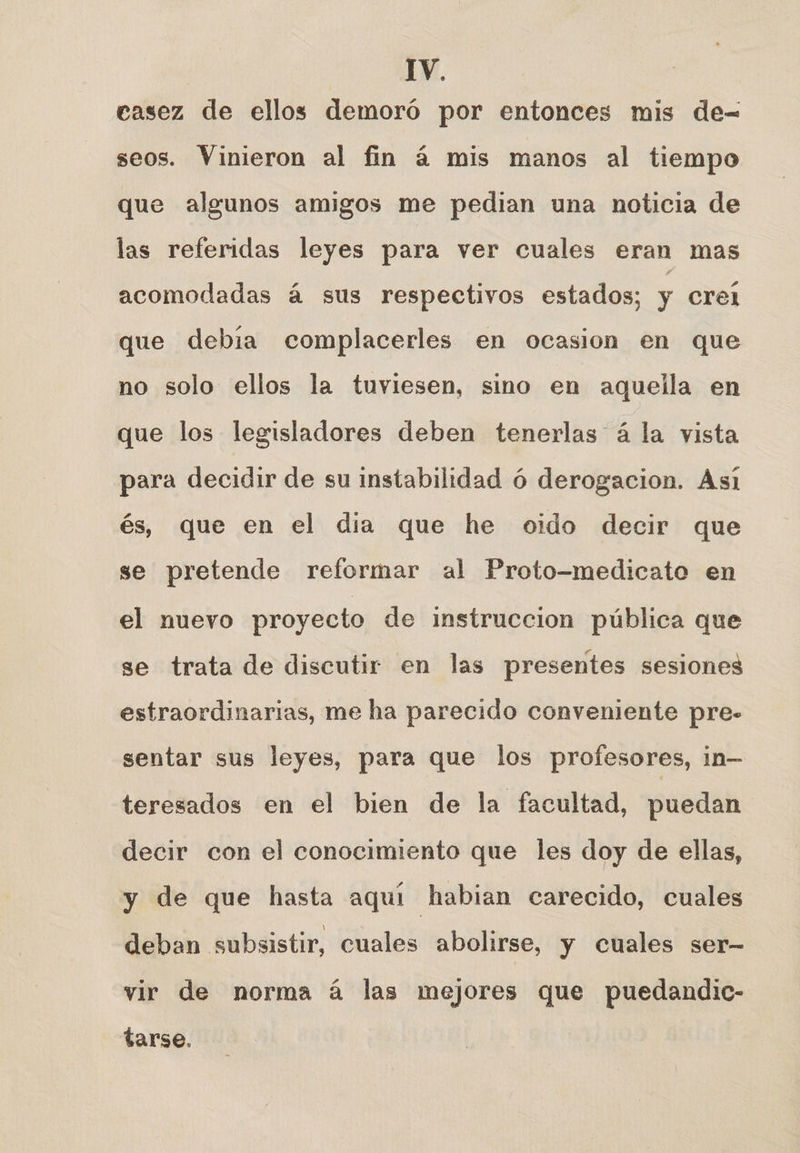 casez de ellos demoró por entonces mis de-= seos. Vinieron al fin á mis manos al tiempo que algunos amigos me pedian una noticia de las referidas leyes para ver cuales eran mas acomodadas á sus respectivos estados; y crel que debía complacerles en ocasion en que no solo ellos la tuviesen, sino en aquella en que los legisladores deben tenerlas á la yista para decidir de su instabilidad ó derogacion. Asi és, que en el dia que he oido decir que se pretende reformar al Proto-medicato en el nuevo proyecto de instruccion pública que se trata de discutir en las presentes sesiones estraordinarias, me ha parecido conveniente pre- sentar sus leyes, para que los profesores, in— teresados en el bien de la facultad, puedan decir con el conocimiento que les doy de ellas, y de que hasta aquí habian carecido, cuales deban subsistir, cuales abolirse, y cuales ser- vir de norma á las mejores que puedandic- tarse.