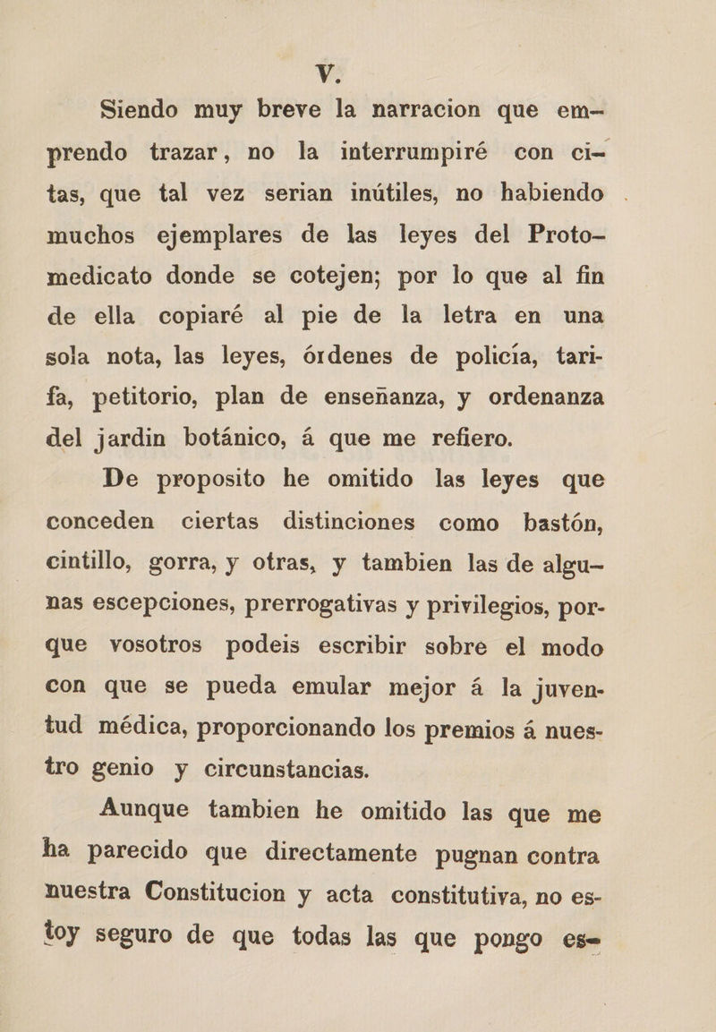 Siendo muy breve la narracion que em- prendo trazar, no la interrumpiré con ci= tas, que tal vez serian inútiles, no habiendo muchos ejemplares de las leyes del Proto- medicato donde se cotejen; por lo que al fin de ella copiaré al pie de la letra en una sola nota, las leyes, órdenes de policia, tari- fa, petitorio, plan de ensenanza, y ordenanza del jardin botánico, á que me refiero. De proposito he omitido las leyes que conceden ciertas distinciones como bastón, cintillo, gorra, y otras, y tambien las de algu— nas escepciones, prerrogativas y privilegios, por- que vosotros podeis escribir sobre el modo con que se pueda emular mejor á la juven- tud médica, proporcionando los premios á nues- tro genio y circunstancias. Aunque tambien he omitido las que me ha parecido que directamente pugnan contra nuestra Constitucion y acta constitutiva, no es- toy seguro de que todas las que pongo es=