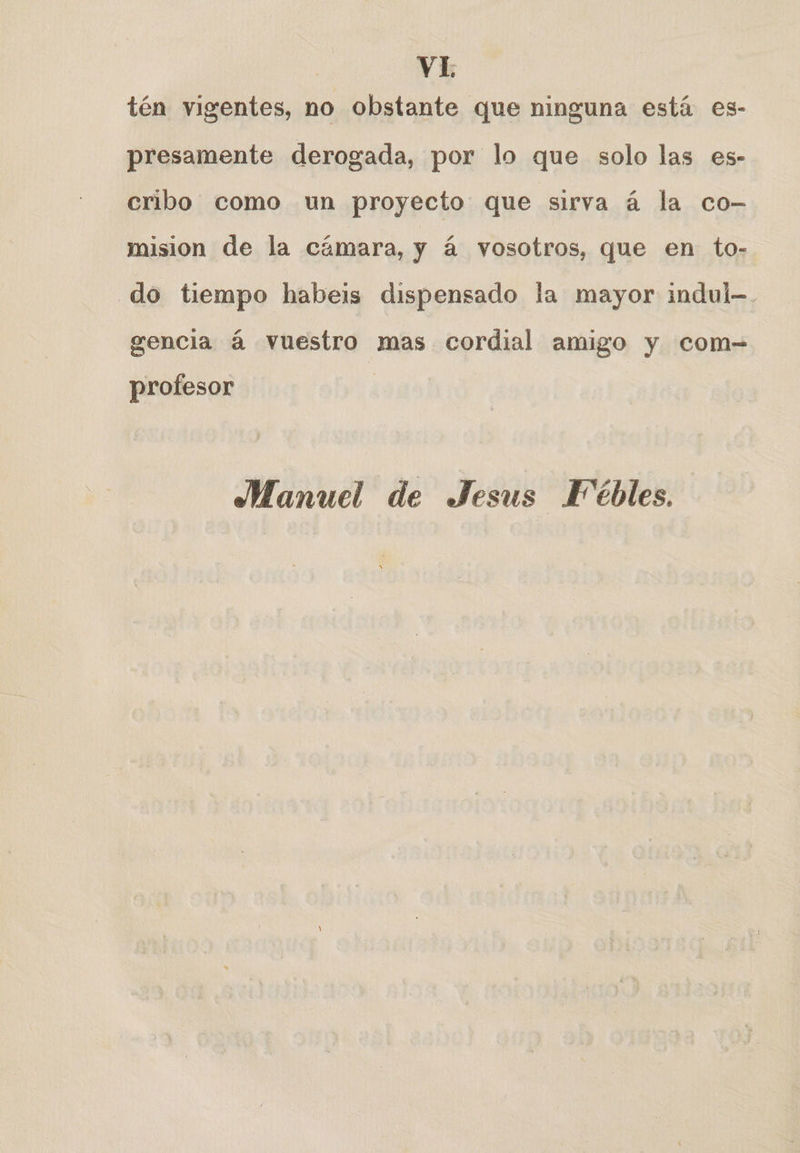 tén vigentes, no obstante que ninguna está es- presamente derogada, por lo que solo las es- cribo como un proyecto que sirva á la co- mision de la cámara, y á vosotros, que en to- do tiempo habeis dispensado la mayor indul-. gencia á vuestro mas cordial amigo y com= profesor | Manuel de Jesus Fébles.