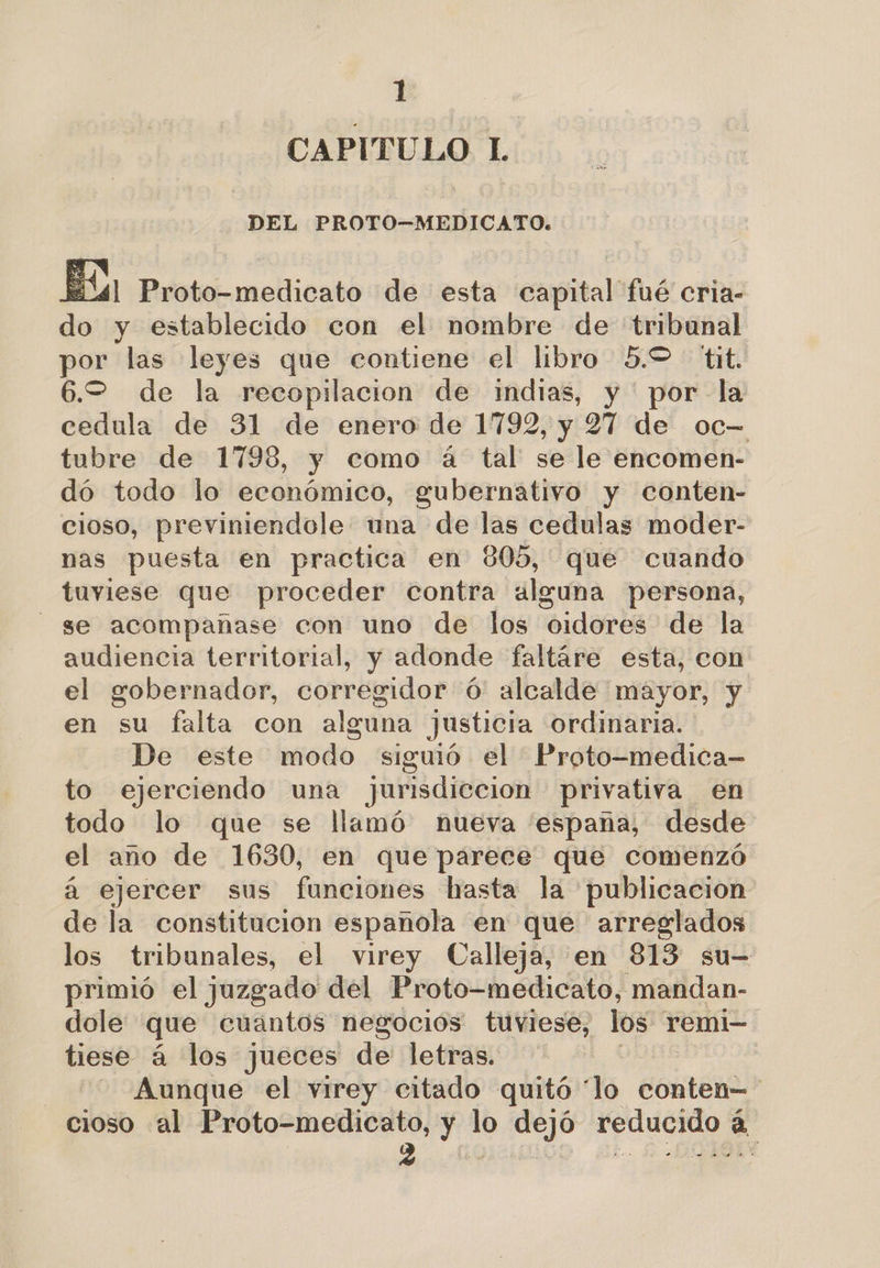 CAPITULO L DEL PROTO-—MEDICATO.  El41 Proto-medicato de esta capital fué cria- do y establecido con el nombre de tribunal por las leyes que contiene el libro 5.2 tit. 6.2 de la recopilacion de indias, y por la cedula de 31 de enero de 1792, y 27 de oc= tubre de 1798, y como á tal se le encomen- dó todo lo económico, gubernativo y conten- cioso, previniendole una de las cedulas moder- nas puesta en practica en 805, que cuando tuviese que proceder contra alguna persona, se acompañase con uno de los oidores de la audiencia territorial, y adonde faltáre esta, con el gobernador, corregidor ó' alcalde mayor, y en su falta con alguna justicia ordinaria. De este modo siguió el Proto-medica- to ejerciendo una jurisdiccion privativa en todo lo que se llamó nueva 'españa, desde el ano de 1630, en que parece que comenzó á ejercer sus funciones hasta la publicacion de la constitucion española en que arreglados los tribunales, el virey Calleja, en 813 su- primió el juzgado del Proto-medicato, mandan- dole que cuantos negocios tuviese, los remi- tiese á los jueces de letras. Aunque el virey citado quitó “lo Contó cioso al Proto-medicato, y lo dejó o a, e q e