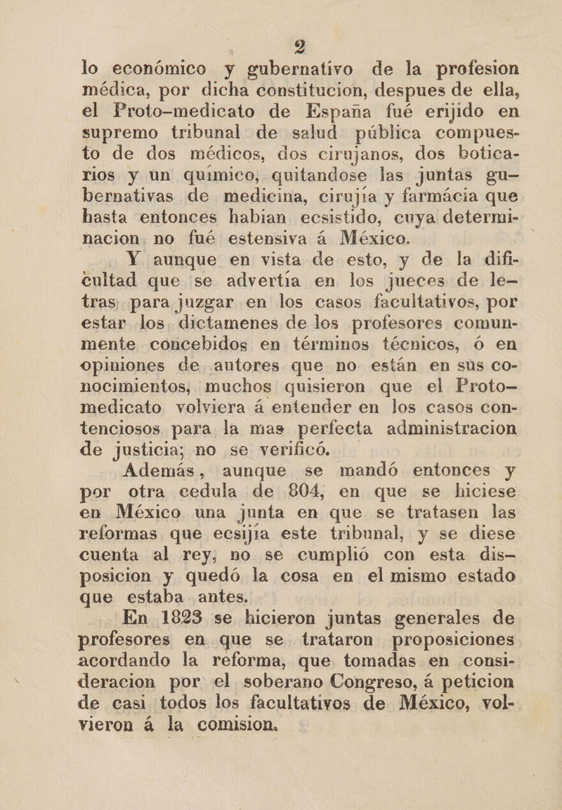 lo económico y gubernativo de la profesion médica, por dicha constitucion, despues de ella, el Proto-medicato de España fué erijido en supremo tribunal de salud pública compues- to de dos médicos, dos cirujanos, dos botica- rios y un químico, quitandose las juntas gu- bernativas de medicina, cirujia y farmácia que hasta entonces habian ecsistido, cuya deterni- nacion. no fué estensiva á México. . Y aunque en vista de esto, y de la dift- cultad que se advertía en los jueces de le- tras; para juzgar en los casos facultativos, por estar los. dictamenes de los profesores comun- mente concebidos en términos técnicos, Ó en opiniones de autores que no están en sus co- nocimientos, muchos quisieron que el Proto— medicato volviera á entender en los casos con- tenciosos. para la mas perfecta administracion de justicia; no se verificó. Además, aunque se mandó entonces y por otra cedula de 804, en que se hiciese en México una junta en que se tratasen las reformas que ecsijía este tribunal, y se diese cuenta al rey, no se cumplió con esta dis posicion y quedó la cosa en el mismo estado que estaba antes. En 1823 se hicieron juntas generales de profesores en que se trataron proposiciones acordando la reforma, que tomadas en consi- deracion por el soberano Congreso, á peticion de casi todos los facultativos de México, vol- vieron á la comision,