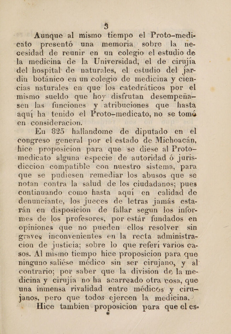 Aunque al mismo tiempo el Proto-medi- cato presentó una memoria sobre la ne- cesidad de reunir en un colegio el estudio de la medicina de la Universidad, el de cirujía del hospital de naturales, el estudio del jar- din botánico en un colegio de medicina y cien- cias naturales en que los catedráticos por el mismo sueldo que hoy disfrutan desempena- sen las funciones y atribuciones que hasta aquí ha tenido el Proto-medicato, no se tomá en consideracion. En 825 hallandome de diputado en el congreso general por el estado de Michoacán, hice proposicion para que se diese al Proto- medicato alguna especie de autoridad ó juris- diccion compatible con nuestro sistema, para que se pudiesen remediar los abusos que se notan contra la salud de los ciudadanos; pues continuando como hasta aquí en calidad de denunciante, los jueces de letras jamás esta- yán en disposicion de fallar segun los infor- mes de los profesores, por estár fundados en opiniones que no pueden ellos resolver sin graves Inconvenientes en la recta administra- cion de justicia; sobre lo que referí varios Ca- sos. Al mismo tiempo hice proposición para que _hinguno saliése médico sin ser cirujano, y al contrario; por saber que la division de la me- dicina y cirujía no ha acarreado otra cosa, que una inmensa rivalidad entre médicos y ciru= Jjanos, pero que todos ejercen la medicina. - Hice tambien proposición para que el es»