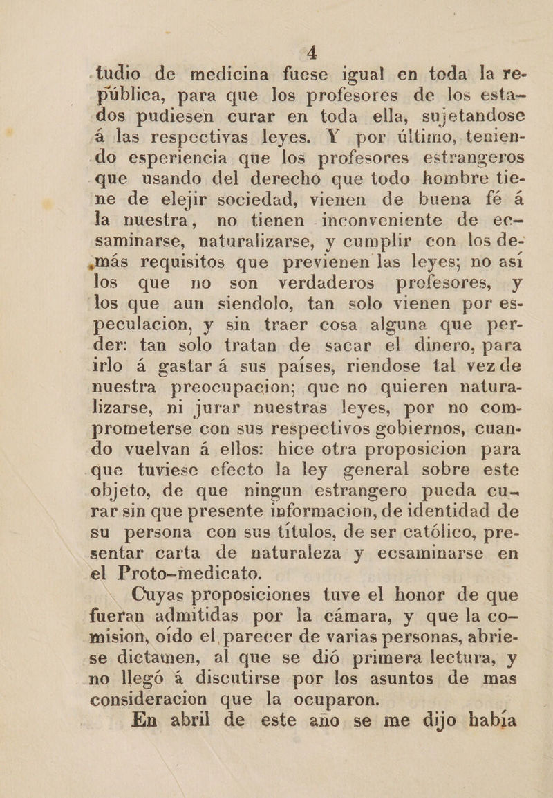 «tudio de medicina fuese igual en toda la re- pública, para que los profesores de los esta- dos pudiesen curar en toda ella, sujetandose á las respectivas leyes. Y por último, tenien- .do esperiencia que los profesores estrangeros .que usando del derecho que todo hombre tie- ne de elejir sociedad, vienen de buena fé á la nuestra, no tienen -_inconveniente de ec- saminarse, naturalizarse, y cumplir con los de- ,Mmás requisitos que previenen las leyes; no asi los que no son verdaderos profesores, y los que aun siendolo, tan solo vienen por es- peculacion, y sin traer cosa alguna que per- der: tan solo tratan de sacar el dinero, para irlo á gastará sus paises, riendose tal vez de nuestra preocupacion; que no quieren natura- lizarse, ni jurar nuestras leyes, por no com- prometerse con sus respectivos gobiernos, cuan- do vuelvan á ellos: hice otra proposicion para que tuviese efecto la ley general sobre este objeto, de que ningun estrangero pueda cu- rar sin que presente informacion, de identidad de su persona con sus titulos, de ser católico, pre- sentar carta de naturaleza y ecsaminarse en el Proto-medicato. . Cuyas proposiciones tuve el honor de que fueran admitidas por la cámara, y que la co- mision, oido el parecer de varias personas, abrie- se dictamen, al que se dió primera lectura, y no llegó á discutirse por los asuntos de mas consideracion que la ocuparon. En abril de este ano se me dijo habja