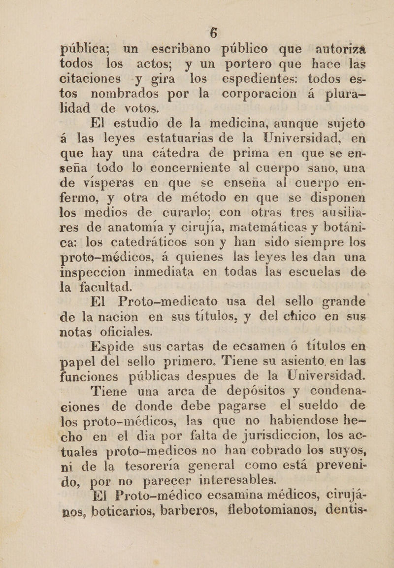 pública; un escribano público que autoriza todos los actos; y un portero que hace las citaciones y gira los espedientes: todos es- tos nombrados por la corporacion á plura- lidad de votos. | El estudio de la medicina, aunque sujeto á las leyes estatuarias de la Universidad, en que hay una cátedra de prima en que se en- seña todo lo concerniente al cuerpo sano, una de visperas en que se enseña al cuerpo en- fermo, y otra de método en que se disponen los medios de curarlo; con otras tres ausilia- res de anatomía y cirujia, matemáticas y botáni- ca: los catedráticos son y han sido siempre los proto-médicos, á quienes las leyes les dan una inspeccion inmediata en todas las escuelas de la facultad. | | El Proto-medicato usa del sello grande de la nacion en sus titulos, y del chico en sus notas oficiales. | -Espide sus cartas de ecsamen ó títulos en papel del sello primero, Piene su asiento, en las funciones públicas despues de la Universidad. Tiene una arca de depósitos y condena- ciones de donde debe pagarse el sueldo de los proto-médicos, las que no habiendose he- “cho en el dia por falta de jurisdiccion, los ac- tuales proto-medicos no han cobrado los suyos, ni de la tesorería general como está preveni- do, por no parecer interesables, El Proto-médico ecsamina médicos, Cirujá- nos, boticarios, barberos, flebotomianos, dentis-