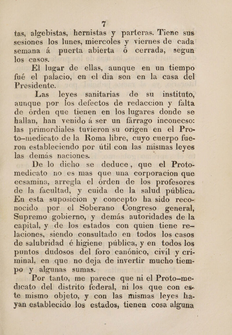tas, algebistas, hernistas y parteras. Tiene sus sesiones los lunes, miercoles y viernes de cada semana á puerta abierta Ó cerrada, segun los casos. El lugar de ellas, aunque en un tiempo fué el palacio, en el dia son en la casa del Presidente. Las leyes sanitarias de su instituto, aunque por los defectos de redaccion y falta de órden que tienen en los lugares donde se hallan, han venido á ser un fárrago inconecso: las primordiales tuvieron su origen en el Pro- to-medicato de la Roma libre, cuyo cuerpo fue- ron estableciendo por útil con las mismas leyes las demás naciones. De lo dicho se deduce, que el Proto- medicato no es mas que una corporacion que ecsamina, arregla el órden de los profesores de la facultad, y cuida de la salud pública. En esta suposicion y concepto ha sido reco- nocido por el Soberano Congreso general, Supremo gobierno, y demás autoridades de la capital, y de los estados con quien tiene re- laciones, siendo consultado en todos los casos de salubridad é higiene pública, y en todos los puntos dudosos del foro canónico, civil y cri- minal, en que no deja de invertir mucho tiem- po y algunas sumas. Por tanto, me parece que ni el Proto—me- dicato del distrito federal, ni los que con es te mismo objeto, y con las mismas leyes ba- yan establecido los estados, tienen cosa alguna