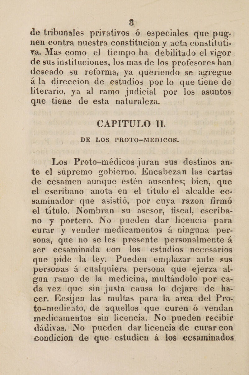3 de tribunales privativos Ó especiales que pug- nen contra nuestra constitucion y acta constituti- va. Mas como el tiempo ha debilitado el vigor de sus instituciones, los mas de los profesores han deseado su reforma, ya queriendo se agregue á la direccion de estudios por lo que tiene de literario, ya al ramo judicial por los asuntos que tiene de esta naturaleza. | CAPITULO IL DE LOS PROTO--MEDICOS. Los Proto--médicos juran sus destinos an- te el supremo gobierno. Encabezan las cartas de ecsamen aunque estén ausentes; bien, que el escribano anota en el titulo el alcalde ec- saminador que asistió, por cuya razon firmó el título. Nombran su asesor, fiscal, escriba- no y portero. No pueden dar licencia para curar y vender medicamentos á ninguna per- sona, que no se les presente personalmente á ser ecsaminada con los estudios necesarios que pide la ley. Pueden emplazar ante sus personas á cualquiera persona que ejerza al- gun ramo de la medicina, multándolo por ca- da vez que sin justa causa lo dejare de ha- cer. Kesijen las multas para la arca del Pro- to-medicato, de aquellos que curen Ó vendan medicamentos sin licencia. No pueden recibir dádivas. No pueden dar licencia de curar con condicion de que estudien á los ecsaminados
