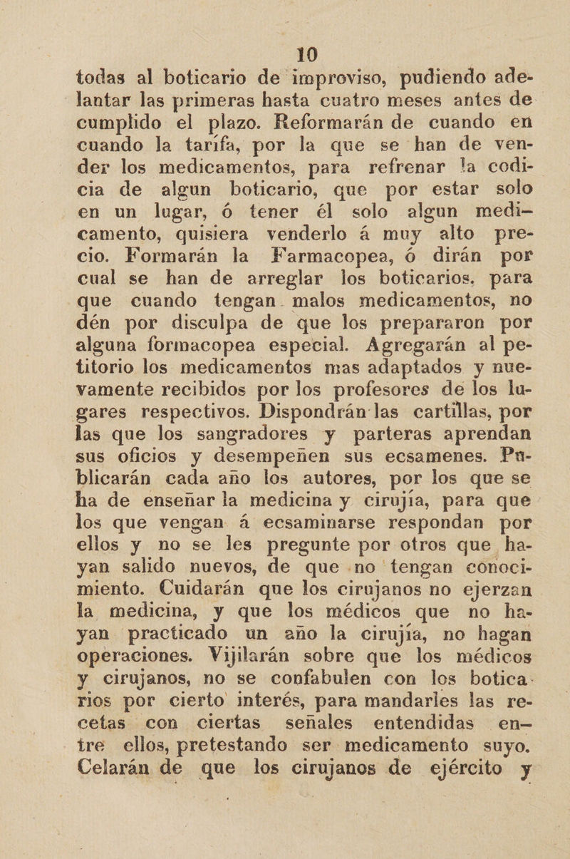 todas al boticario de improviso, pudiendo ade- —lantar las primeras hasta cuatro meses antes de cumplido el plazo. Reformarán de cuando en cuando la tarifa, por la que se han de ven- der los medicamentos, para refrenar la codi- cia de algun boticario, que por estar solo en un lugar, Ó tener él solo algun medi- camento, quisiera venderlo á muy alto pre- cio. Formarán la Farmacopea, Ó dirán por cual se han de arreglar los boticarios. para que cuando tengan. malos medicamentos, no dén por disculpa de que los prepararon por alguna formacopea especial. Agregarán al pe- titorio los medicamentos mas adaptados y nue- vamente recibidos por los profesores de los lu- gares respectivos. Dispondrán las cartillas, por las que los sangradores y parteras aprendan sus oficios y desempeñen sus ecsamenes. Pn- blicarán cada ano los autores, por los que se ha de enseñar la medicina y cirujía, para que los que vengan á ecsaminarse respondan por ellos y no se les pregunte por otros que ha- yan salido nuevos, de que .no tengan conoci- miento. Cuidarán que los cirujanos no ejerzan la medicina, y que los médicos que no ha- yan practicado un año la cirujía, no hagan operaciones. Vijilarán sobre que los médicos y cirujanos, no se confabulen con los botica. rios por cierto interés, para mandarles las re- cetas con ciertas señales entendidas en- tre ellos, pretestando ser medicamento suyo. Celarán de que los cirujanos de ejército y