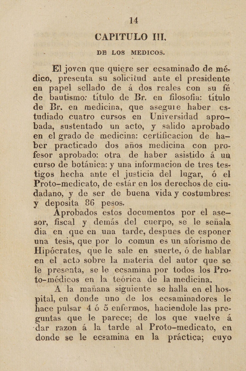 CAPITULO I1IL DR LOS MEDICOS. El joven que quiere ser ersaminado de mé- dico, presenta su solicitud ante el presidente en papel sellado de á dos reales con su fé de bautismo: titulo de Br. en filosofia: titulo de Br. en medicina, que aseguie haber es- tudiado cuatro cursos en Universidad apro= bada, sustentado un acto, y salido aprobado en el grado de medicina: certificacion de ha- ber practicado dos años medicina con pro- fesor aprobado: otra de haber asistido á un curso de botánica: y una informacion de tres tes- tigos hecha ante el justicia del lugar, ó el Proto-medicato, de estár en los derechos de ciu- dadano, y de ser de buena vida y costumbres: y deposita 36 pesos. Aprobados estos documentos por el ase—. sor, fiscal y demás del cuerpo, se le señala dia en que en una tarde, despues de esponer una tesis, que por lo comun es un aforismo de Hipócrates, que le sale en suerte, ó de hablar en el acto sobre la materia del autor que se le presenta, se le ecsamina por todos los Pro- to- médicos en la teórica de la medicina. A la mañana siguiente se halla en el hos- pital, en donde uno de los ecsaminadores le hace pulsar 4 ó 5 enfermos, haciendole las pre- guntas que le parece; de los que vuelve a -dar razon á la tarde al Proto-medicato, en donde se le ecsamina en la práctica; cuyo