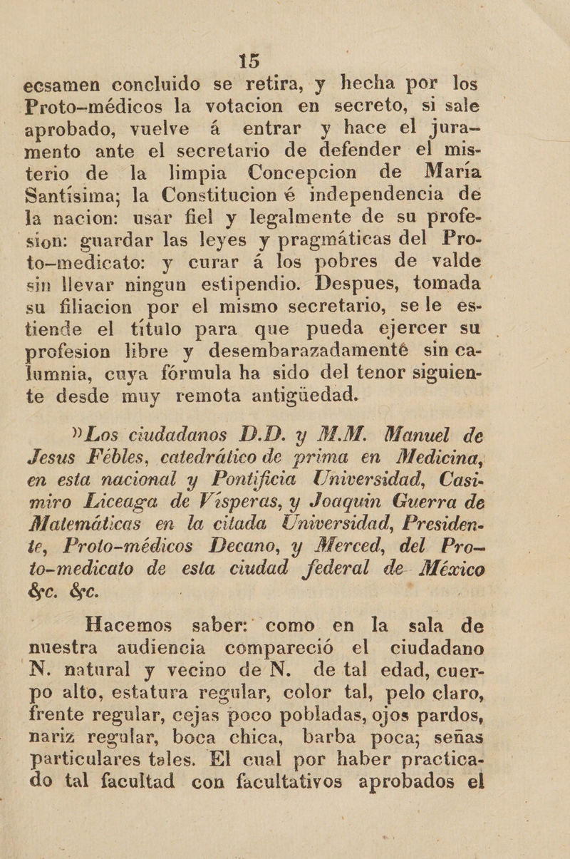 ecsamen concluido se retira, y hecha por los Proto-médicos la votacion en secreto, si sale aprobado, vuelve á entrar y hace el jura- mento ante el secretario de defender el mis- terio de la limpia Concepcion de Maria Santísima; la Constitucion é independencia de la nacion: usar fiel y legalmente de su profe- “sion: guardar las leyes y pragmáticas del Pro- to-medicato: y curar á los pobres de valde sin llevar ningun estipendio. Despues, tomada ' su filiacion por el mismo secretario, sele es- tiende el titulo para que pueda ejercer su . profesion libre y desembarazadamenté sin ca- lumnia, cuya fórmula ha sido del tenor siguien- te desde muy remota antigúedad. »Los ciudadanos D.D. y M.M. Manuel de Jesus Fébles, catedrático de prima en Medicina, en esta nacional y Pontificia Universidad, Casi- miro Liceaga de Visperas, y Joaquin Guerra de Matemáticas en la citada Universidad, Presiden- te, Proto-médicos Decuno, y Merced, del Pro— to-medicato de esta ciudad federal de México Sc. $e. Hacemos saber: como en la sala de nuestra audiencia compareció el ciudadano N. natural y vecino de N. de tal edad, cuer- po alto, estatura regular, color tal, pelo claro, frente regular, cejas poco pobladas, ojos pardos, nariz regular, boca chica, barba poca; señas particulares teles. El cual por haber practica- do tal facultad con facultativos aprobados el