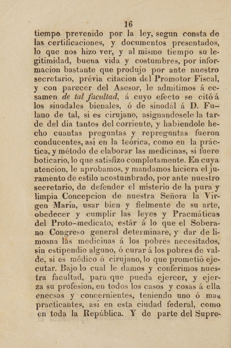 tiempo prevenido por la ley, segun consta de las certificaciones, y documentos presentados, lo que nos hizo ver, y al mismo tiempo su le- gitimidad, buena vida y costumbres, por infor- macion bastante que produjo por ante nuestro secretario, prévia citación del Promotor Fiscal, y con parecer del Asesor, le admitimos á ec- samen de tal facultad, á cuyo efecto se citóá los sinodales bienales, Ó de sinodál á D. Fu- lano de tal, si es cirujano, asignandosele la tar- de del dia tantos del corriente, y habiendole he- cho cuantas preguntas y repreguntas fueron conducentes, asi en la teórica, como en la prác- tica, y método de elaborar las medicinas, si fuere boticario, lo que satisfizo completamente. En cuya atencion, le aprobamos, y mandamos hiciera el ju- ramento de estilo acostumbrado, por ante nuestro secretario, de defender el misterio de la pura y limpia Concepcion de nuestra Señora la Vir- gen María, usar bien y fielmente de su arte, obedecer y cumplir las leyes y Pracmáticas del Proto-medicato, estár á lo que el Sobera- no Congreso general determinare, y dar de li- mosna lás medicinas á los pobres necesitados, sin estipendio alguno, ó curar á los pobres de val- de, si es médico 6 cirujano, lo que prometió eje- cutar. Bajo lo cual le damos y conferimos nues- tra facultad, para que pueda ejercer, y ejer- za su profesion, en todos los casos y cosas á ella énecsas y concernientes, teniendo uno Ó mas practicantes, asi en esta ciudad federal, como en toda la idos Y de pee del Supre-