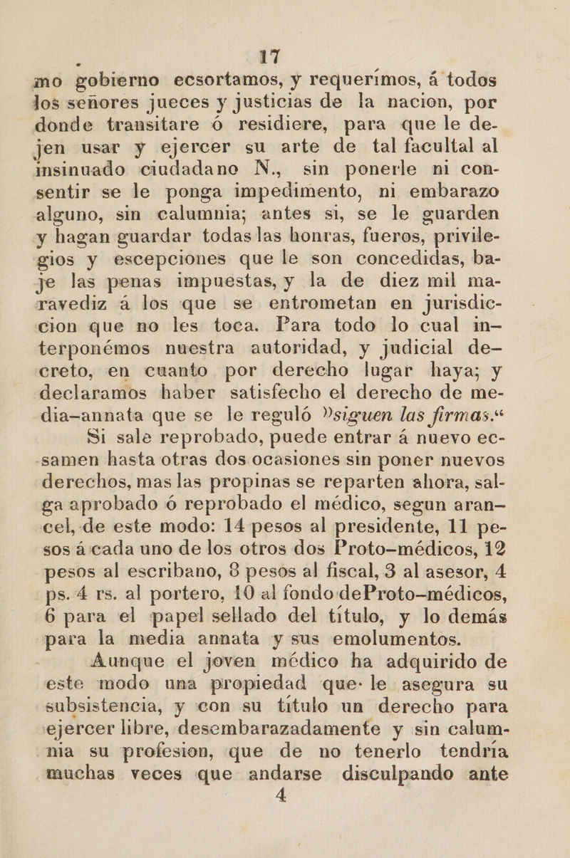 mo gobierno ecsortamos, y requerimos, á todos los señores jueces y justicias de la nacion, por donde transitare Ó residiere, para que le de- jen usar y ejercer su arte de tal facultal al msinuado ciudadano N., sin ponerle ni con- sentir se le ponga impedimento, ni embarazo alguno, sin calumnia; antes si, se le guarden y hagan guardar todas las ona enn privile- gios y escepciones que le son concedidas, ba- je las penas impuestas, y la de diez mil ma- ravediz á los que se entrometan en jurisdic- cion que no les toca. Para todo lo cual im- terponémos nuestra autoridad, y judicial de- creto, en cuanto por derecho lugar haya; y declaramos haber satisfecho el derecho de me- dia-annata que se le reguló siguen las firmas.* Si sale reprobado, puede entrar á nuevo ec- -samen hasta otras dos ocasiones sin poner nuevos derechos, mas las propinas se reparten ahora, sal- ga aprobado ó reprobado el médico, segun aran— cel, de este modo: 14 pesos al presidente, 11 pe- sos áicada uno de los otros dos Proto-médicos, 12 pesos al escribano, 8 pesos al fiscal, 3 al asesor, 4 ps. 4 rs. al portero, 10 al fondo deProto—médicos, 6 para el papel sellado del titulo, y lo demás para la media annata y sus emolumentos. Aunque el joven médico ha adquirido de este modo una propiedad que: le asegura su subsistencia, y con su titulo un derecho para ejercer libre, desembarazadamente y sin calum- ma su profesion, que de no tenerlo tendría muchas veces que andarse disculpando ante