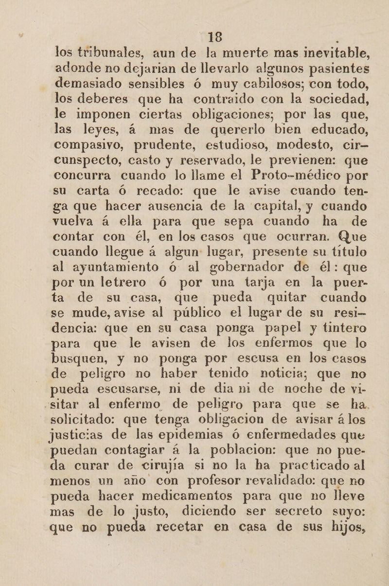 los tribunales, aun de la muerte mas inevitable, adonde no dejarian de llevarlo algunos pasientes demasiado sensibles Ó muy cabilosos; con todo, los deberes que ha contraido con la sociedad, le imponen ciertas obligaciones; por las que, las leyes, á mas de quererlo bien educado, compasivo, prudente, estudioso, modesto, cir— cunspecto, casto y reservado, le previenen: que concurra cuando lo llame el Proto-médico por su carta Ó recado: que le avise cuando ten- ga que hacer ausencia de la capital, y cuando vuelva á ella para que sepa cuando ha de contar con él, en los casos que ocurran. Que cuando llegue á algun: lugar, presente su titulo al ayuntamiento ó al gobernador de él: que por un letrero ó por una tarja en la puer- ta de su casa, que pueda quitar cuando se mude, avise al público el lugar de su resi— dencia: que en su casa ponga papel y tintero para que le avisen de jos enfermos que lo busquen, y no ponga por escusa en los casos de peligro no haber tenido noticia; que no ueda escusarse, ni de dia ni de noche de vi- «sitar al enfermo de peligro para que se ha. solicitado: que tenga obligacion de avisar á los justicias de las epidemias 6 enfermedades que puedan contagiar á la poblacion: que no pue- da curar de cirujia si no la ha practicado al menos un ano con profesor revalidado: que no pueda hacer medicamentos para que no lleve mas de lo justo, diciendo ser secreto suyo: que no pueda recetar en casa de sus hijos,
