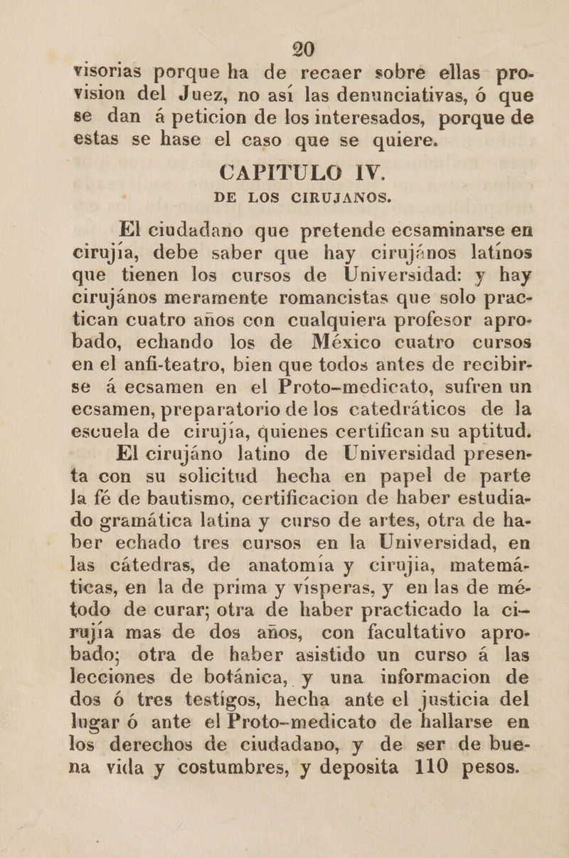 visorias porque ha de recaer sobre ellas pro- vision del Juez, no así las denunciativas, ó que se dan á peticion de los interesados, porque de estas se hase el caso que se quiere. CAPITULO IV. DE LOS CIRUJANOS. El ciudadano que pretende ecsaminarse en cirujia, debe saber que hay cirujános latinos que tienen los cursos de Universidad: y hay cirujános meramente romancistas que solo prac- tican cuatro años con cualquiera profesor apro- bado, echando los de México cuatro cursos en el anfi-teatro, bien que todos antes de recibir- se á ecsamen en el Proto-medicato, sufren un ecsamen, preparatorio de los catedráticos de la escuela de cirujra, quienes certifican su aptitud. El cirajáno latino de Universidad presen- ta con su solicitud hecha en papel de parte la fé de bautismo, certificacion de haber estudia- do gramática latina y curso de artes, otra de ha- ber echado tres cursos en la Universidad, en las cátedras, de anatomia y cCirujia, matemá- ticas, en la de prima y visperas, y en las de mé- todo de curar; otra de haber practicado la ci rujia mas de dos años, con facultativo apro- bado; otra de haber asistido un curso á las lecciones de botánica, y una informacion de dos ó tres testigos, hecha ante el justicia del lugar ó ante el Proto-medicato de hallarse en los derechos de ciudadano, y de ser de bue- na vida y costumbres, y deposita 110 pesos.