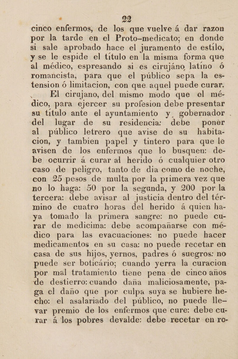 cinco enfermos, de los que vuelve á dar razon por la tarde en el Proto-medicato; en donde si sale aprobado hace el juramento de estilo, y se le espide el titulo en la misma forma que al médico, espresando si es cirujáno latino óÓ romancista, para que el público sepa la es- tension ó limitacion, con que aquel puede curar. : El cirujano, del mismo modo que el mé- dico, para ejercer su profesion debe presentar su título ante el ayuntamiento y, gobernador . del lugar de su residencia: debe poner al público letrero que avise de su habita- cion, y tambien papel y tintero para que le avisen de los enfermos que lo busquen: de- be ocurrir á curar al herido ó cualquier otro caso de peligro, tanto de dia como de noche, con 25 pesos de multa por la primera vez que no lo haga: 50 por la segunda, y 200 por la tercera: debe avisar al justicia dentro del tér- mino de cuatro horas del herido á quien ha- ya tomado la primera sangre: no puede cu- rar de medicima: debe acompañarse con mé- dico para las evacuaciones: no puede hacer medicamentos en su casa: no puede recetar en casa de sus hijos, yernos, padres Ó suegros: no puede ser boticário; cuando yerra la curacion: por mal tratamiento tiene pena de cinco anos de destierro: cuando daña maliciosamente, pa- ga el daño que por culpa suya se hubiere he- cho: el asalariado del público, no puede lle- var premio de los enfermos que cure: debe cu- rar á los pobres devalde: debe recetar en ro-