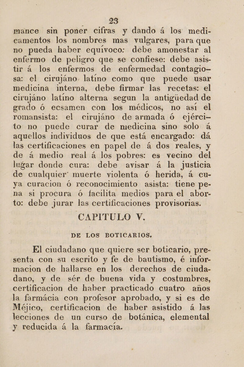 mance sin poner cifras y dando á los medi- camentos los nombres mas vulgares, para que no pueda haber equivoco: debe amonestar al enfermo de peligro que se confiese: debe asis- tir á los enfermos de enfermedad contagio- sa: el cirujáno. latino como que puede usar medicina interna, debe firmar las recetas: el cirujáno latino alterna segun la antigiedad de grado Ó ecsamen con los médicos, no asi el romansista: el cirujáno de armada ó ejérci- to no puede curar de medicina sino solo á aquellos individuos de que está encargado: dá las certificaciones en papel de á dos reales, y de á medio real á los pobres: es vecino del lugar donde cura: debe avisar á la justicia de cualquier” muerte violenta ó herida, á cu- ya curacion Ó reconocimiento asista: tiene pe- na si procura Ó facilita medios para el abor- to: debe jurar las certificaciones provisorias. CAPITULO V. DE LOS BOTICARIOS. El ciudadano que quiere ser boticario, pre- senta con su escrito y fe de bautismo, é infor- macion de hallarse en los derechos de ciuda- dano, y de sér de buena vida y costumbres, certificacion de haber practicado cuatro anos la farmácia con profesor aprobado, y si es de Méjico, certificacion de haber asistido á las lecciones de un curso de botánica, elemental y reducida á la farmacia.