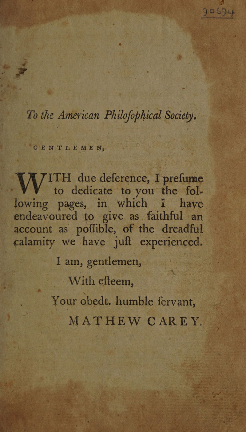 Je SD ; To the American Philofophical Society. GENTLEMEN, ITH due deference, I prefume to dedicate to you the fol- lowing pages, in which i have endeavoured to give as faithful. an account as poffible, of the dreadful calamity we have juft experienced. I am, gentlemen, With efteem, Your obedt. humble fervant, MATHEW CAREY.