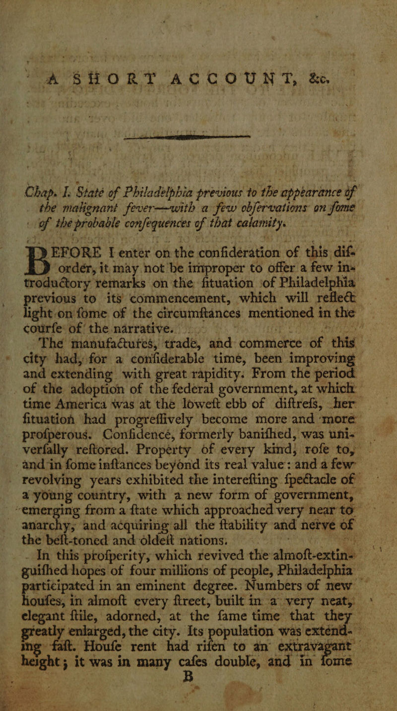 A SHORT ACCOUNT, & Chap. I. State of Philadelphia previous to ‘the pemrnrier the malignant fever—with a few obfervations on fome of the sanehed Seregeencss f that seskernasys : Be EFORE I enter on the cen darian: oe this: dif. _D order, it may not be improper to offer a few in- troductory remarks on the: fituation iof Philadelphia _ previous to its commencement, which will reflect _ . light-on fome of the circumftances mentioned i in the | courfe: of the narrative. : ‘The manufactures, trade, and commerce ae this a city had, for a confiderable time, been improving and extending with great rapidity. From the period _ of the adoption of the federal government, at which time America was at the loweft ebb of diftrefs, her fituation had progreflively become more and ‘more profperous. Confidencé, formerly banifhed, was uni- _ verfally reftored. Property of every kind, rofe to, and in fome inftances beyond its real value: ‘and a few: - revolving years exhibited the interefting fpeétacle of a young country, with a new form of government, “emerging from aftate which approached very nearto anarchy, and acquiring all the ftability and hetve of | the belt-toned and oldeit nations. In this profperity, which revived the atin ftexnicth guithed hopes of four millions of people, Philadelphia _ participated in an eminent degree. Numbers of new — houfes, in almoft every ftreet, built in a very neat, _ elegant ftile, adorned, at the fame time that they eatly -enlatged, the city. Its | oesooree was extend. ing fait. Houfe rent had rifen to an extravag ne enuen it was in many pee, a in fome .