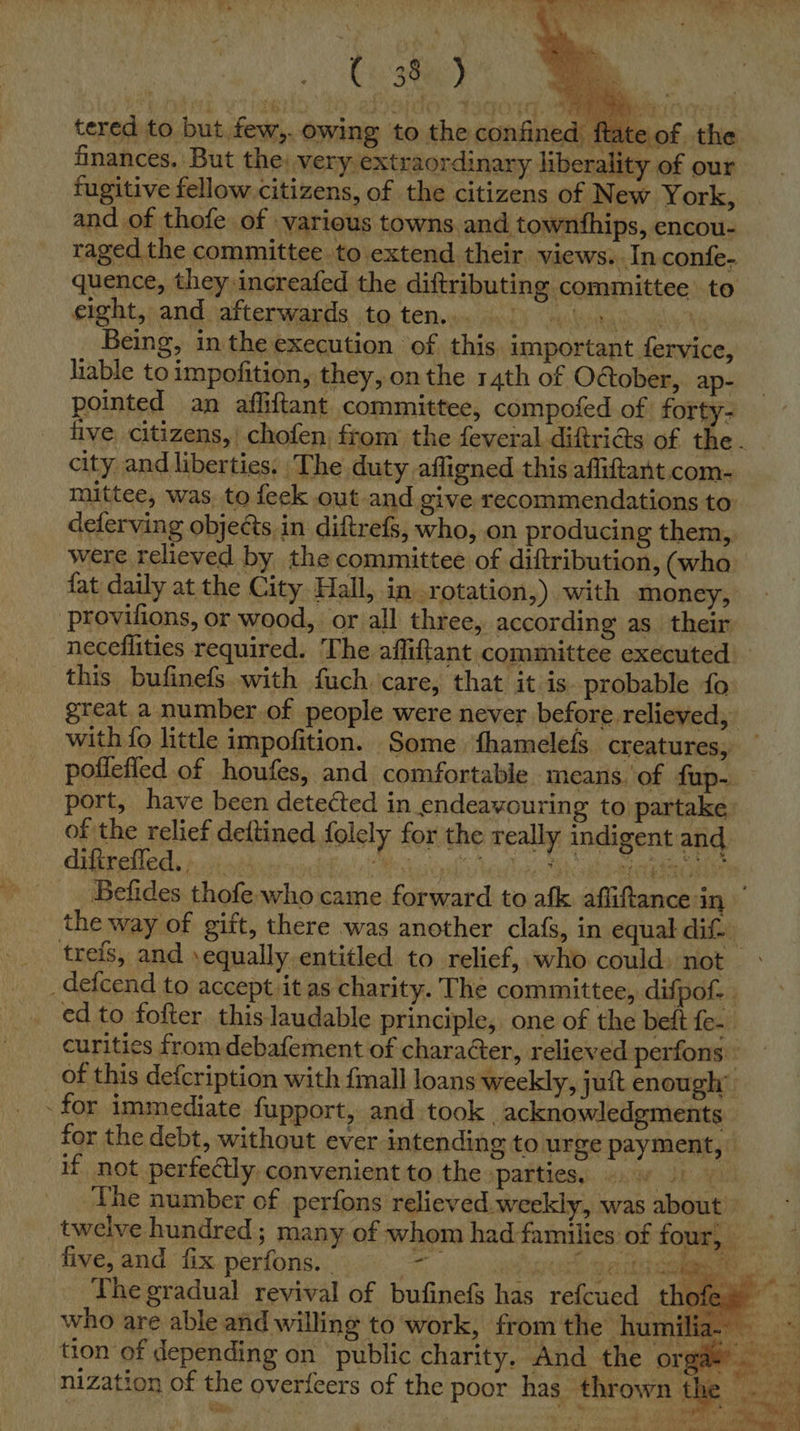  tered to but. few,. owing to the confined >of the finances. But the; very extraordinary liberality of our fugitive fellow citizens, of the citizens of New York, and of thofe of various towns. and townthips, encou- raged the committee to extend their views. In confe- quence, they increafed the diftributing committee to erght, and afterwards to ten.. LY anny iis eeeligy 3 Being, in the execution of this. important fervice, liable to impofition, they, on the 14th of October, ap- pointed an affiftant committee, compofed of forty- five. citizens, chofen from the feveral diftricts of the. city and liberties. The duty afligned this affiftant.com- mittee, was, to feek out and give recommendations to: deferving objects in diftrefs, who, on producing them, were relieved by the committee of diftribution, (wha fat daily at the City Hall, in, .rotation,). with money, provifions, or wood, or all three, according as_ their neceflities required. The affiftant committee executed this bufinefs with fuch care, that it is. probable fo: great a number of people were never before. relieved, with fo little impofition. Some ‘fhamelefs creatures, — potlefied of houfes, and comfortable means. of fup- port, have been detected in endeavouring to partake: of the relief deftined folely for the really indigent and. difirefled.. Me Visleud sy heed nec ah aah nel gape Befides thofe who came forward to afk affitance in the way of gift, there was another clafs, in equal dif- trefs, and ‘equally entitled to relief, who could) not _deicend to accept it as charity. The committee, difpof- . ed to fofter this laudable principle, one of the beft fe. curities from debafement of character, relieved perfons _ of this defcription with fmall loans weekly, juft enough’ - for immediate fupport, and took acknowledgments for the debt, without ever intending to urge payment,» if, not perfectly, convenient to the ‘patties, swan 4 The number of perfons relieved. weekly, was about © five, and fix perfons. | ‘ ran taee: The gradual revival of bufinefs has refcued th who are able and willing to work, from the humilia. —  