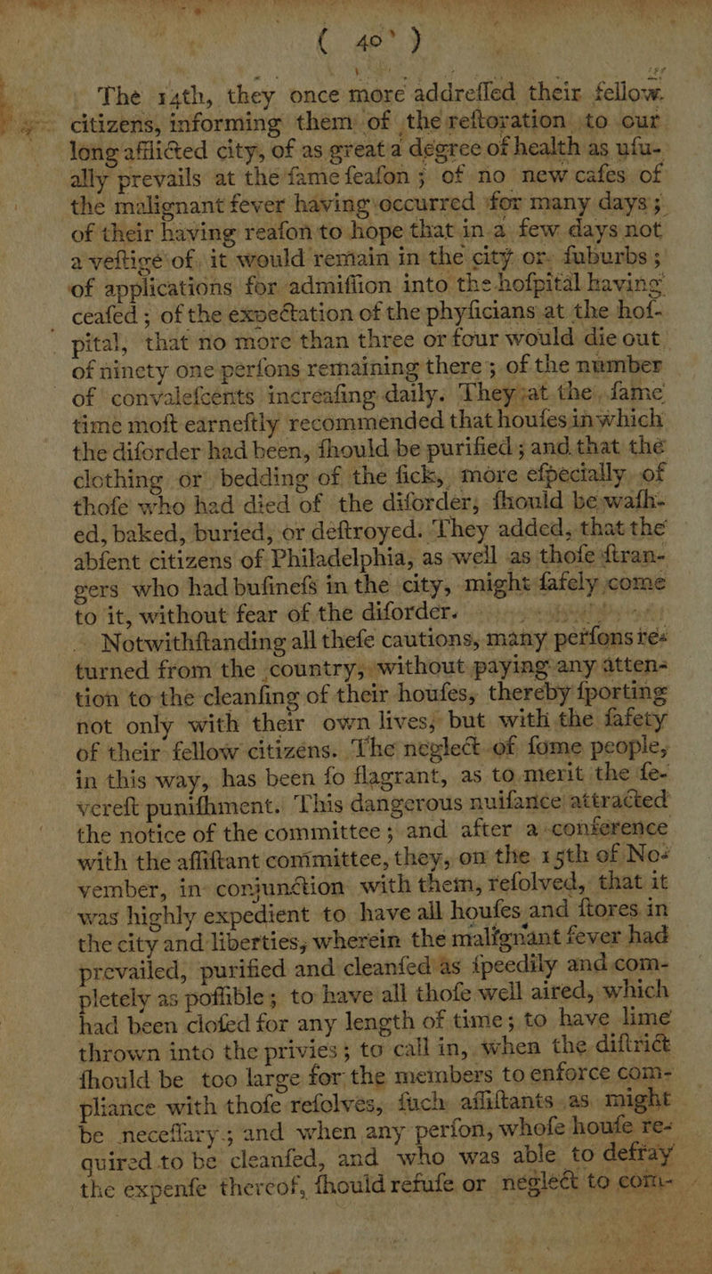 ( 40°) The 14th, they once more addrefled their fellow. citizens, informing them of the reftoration to our long afflicted city, of as great a degree of health as ufu- ally prevails at the fame feafon ; of no new cafes of the malignant fever having:occurred for many days’; of their having reafon to hope that in.a few days not a veftice of it would remain in the city or. fuburbs ; of applications for admifiion into the hofpital having pital, that no more than three or four would die out. of ninety one perfons remaining there; of the number time moft earneftly recommended that houfes inwhich the diforder had been, fhould be purified; and that the clothing or. bedding of the fick, more efpecially of thofe who had died of the diforder, fhould be wafh- ed, baked, buried; or deftroyed. They added,:that the abfent citizens of Philadelphia, as well as thofe ftran- gers who had bufinefs in the city, might fafely come to it, without fear of the diforder. ET ARIS ng 4 _ Notwithftanding all thefe cautions, many perfons res turned from the country, without paying any atten- tion to the cleanfing of their houfes, thereby {porting not only with their own lives, but with the fafety of their fellow citizens. The neglect-of fome people, in this way, has been fo flagrant, as to merit the fe- vereft punifhment. This dangerous nuifance’ attracted the notice of the committee; and after a conference with the affiftant committee, they, on the 15th of Nos vember, in conjunction with them, refolved, that it was highly expedient to have all houfes and {tores in the city and liberties, wherein the malfgnant fever had prevailed, purified and cleanfed as {peedily and com- pletely as poflible; to have all thofe well aired, which had been clofed for any length of time; to have lime thrown into the privies; to call in, when the diftrict fhould be too large for the members to enforce com- pliance with thofe refolves, fuck afliltants as might be neceflary; and when any perfon, whofe houfe re- quired to be cleanfed, and who was able to defray the expenfe thereof, fhould refufe or neglect to com- - 