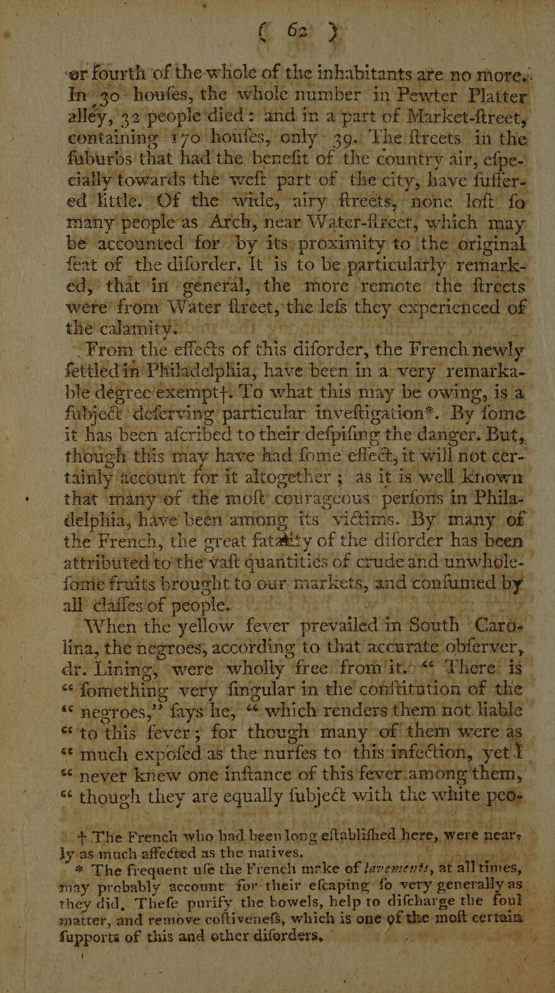 ‘or ‘fourth of the whole of the inhabitants ate no mores. In’ 30° houfes, the whole number in Pewter Platter alley, 32 people died: and. in apart of Market-Rtreet, containing 170 houles, only 39. The ftreets in the faburbs that had'the ‘benefit of the country air, efpe- cially towards the’ weft part of the-city, have fuffer- ed little. Of the wide, “airy Rtreéts, none loft! fo many’ people as Arch, near Water-firect, which may be accounted for by’ its: proximity to ithe! original feat of the diforder. It is to be particularly remark- éd,’ that in general, the more remote the ftreets were’ from Water iret, ‘the lefs they, cpenchieeg: of thécalamity) ay Vy From the effets sf this diforder, the French heute ble degree'exempt}: To what this may be owing, is a it has been afcribed to their defpiling the danger. But,. though this may have had fome effect, it will not cer- all’ Claifes of people. rity “When the yellow fever revadlad’s in sic Cards 6 ‘this fever + * for though many- of them ‘were a «© much expofed as the nurfes to’ this infection, yet. ly as much affected as the natives. * The frequent ule the French mzke of lavements, at alltimes, may probably account for their efcaping fo very generally a they did, Thefe purify the bowels, help to difcharge the a fupports of this and other pounce ! eed ae aR A